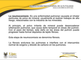 La neumoconiosis: Es una enfermedad pulmonar causada al inhalar
partículas de polvo de mineral, usualmente al realizar trabajos de alto
riesgo, relacionados con la industria de los minerales.
Al principio, el polvo irritante de mineral puede desencadenar
inflamación pulmonar, que causa daño temporal en áreas del pulmón.
Con el paso del tiempo, este daño en las áreas del pulmón puede
progresar hasta formar depósitos de tejido fibroso.
Esta etapa de neumoconiosis se denomina fibrosis.
La fibrosis endurece los pulmones e interfiere con el intercambio
normal de oxígeno y dióxido de carbono en los pulmones.

 