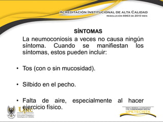 SÍNTOMAS

La neumoconiosis a veces no causa ningún
síntoma. Cuando se manifiestan los
síntomas, estos pueden incluir:
• Tos (con o sin mucosidad).
• Silbido en el pecho.

• Falta de aire, especialmente al hacer
ejercicio físico.

 