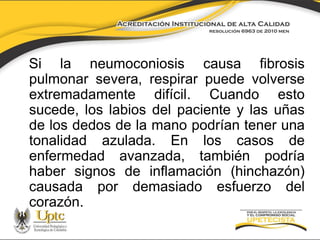 Si la neumoconiosis causa fibrosis
pulmonar severa, respirar puede volverse
extremadamente difícil. Cuando esto
sucede, los labios del paciente y las uñas
de los dedos de la mano podrían tener una
tonalidad azulada. En los casos de
enfermedad avanzada, también podría
haber signos de inflamación (hinchazón)
causada por demasiado esfuerzo del
corazón.

 