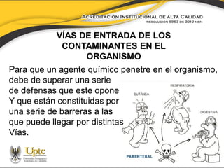 VÍAS DE ENTRADA DE LOS
CONTAMINANTES EN EL
ORGANISMO
Para que un agente químico penetre en el organismo,
debe de superar una serie
de defensas que este opone
Y que están constituidas por
una serie de barreras a las
que puede llegar por distintas
Vías.

 