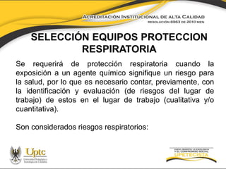 SELECCIÓN EQUIPOS PROTECCION
RESPIRATORIA
Se requerirá de protección respiratoria cuando la
exposición a un agente químico signifique un riesgo para
la salud, por lo que es necesario contar, previamente, con
la identificación y evaluación (de riesgos del lugar de
trabajo) de estos en el lugar de trabajo (cualitativa y/o
cuantitativa).

Son considerados riesgos respiratorios:

 