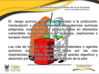 El riesgo químico es el riesgo asociado a la producción,
manipulación y almacenamientos de sustancias químicas
peligrosas, susceptibles de producir daños en elementos
vulnerables como resultados de incendios, explosiones o
escapes tóxicos.
Las vías de ingreso de los diferentes materiales o agentes
químicos son por inhalación (entra por las vías
respiratorias), ingestión (ingreso por el aparato digestivo) y
absorción por vía cutánea (ingreso a través de la piel).

 