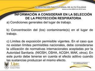 INFORMACIÓN A CONSIDERAR EN LA SELECCIÓN
DE LA PROTECCIÓN RESPIRATORIA
a) Condiciones generales del lugar de trabajo.
b) Concentración del (los) contaminante(s) en el lugar de
trabajo.

c) Límites de exposición permisible vigentes. En el caso que
no existan límites permisibles nacionales, debe considerarse
la utilización de normativas internacionales aceptadas por la
Autoridad Sanitaria. (NIOSH, OSHA, ACGIH, MAK, otros). En
este punto debe tenerse en cuenta el efecto aditivo cuando
las sustancias produzcan el mismo efecto.

 