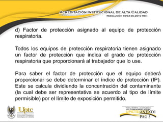 d) Factor de protección asignado al equipo de protección
respiratoria.

Todos los equipos de protección respiratoria tienen asignado
un factor de protección que indica el grado de protección
respiratoria que proporcionará al trabajador que lo use.
Para saber el factor de protección que el equipo deberá
proporcionar se debe determinar el índice de protección (IP).
Este se calcula dividiendo la concentración del contaminante
(la cual debe ser representativa se acuerdo al tipo de límite
permisible) por el límite de exposición permitido.
ANEXO1
PAG 5

 
