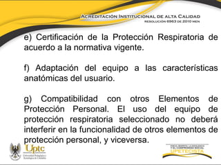 e) Certificación de la Protección Respiratoria de
acuerdo a la normativa vigente.

f) Adaptación del equipo a las características
anatómicas del usuario.
g) Compatibilidad con otros Elementos de
Protección Personal. El uso del equipo de
protección respiratoria seleccionado no deberá
interferir en la funcionalidad de otros elementos de
protección personal, y viceversa.

 
