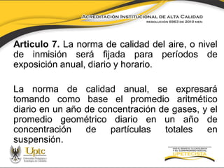 Articulo 7. La norma de calidad del aire, o nivel
de inmisión será fijada para períodos de
exposición anual, diario y horario.

La norma de calidad anual, se expresará
tomando como base el promedio aritmético
diario en un año de concentración de gases, y el
promedio geométrico diario en un año de
concentración
de
partículas
totales
en
suspensión.

 