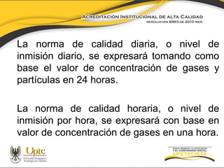 La norma de calidad diaria, o nivel de
inmisión diario, se expresará tomando como
base el valor de concentración de gases y
partículas en 24 horas.

La norma de calidad horaria, o nivel de
inmisión por hora, se expresará con base en
valor de concentración de gases en una hora.

 