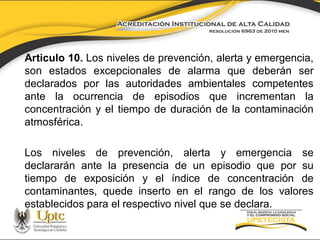 Articulo 10. Los niveles de prevención, alerta y emergencia,
son estados excepcionales de alarma que deberán ser
declarados por las autoridades ambientales competentes
ante la ocurrencia de episodios que incrementan la
concentración y el tiempo de duración de la contaminación
atmosférica.
Los niveles de prevención, alerta y emergencia se
declararán ante la presencia de un episodio que por su
tiempo de exposición y el índice de concentración de
contaminantes, quede inserto en el rango de los valores
establecidos para el respectivo nivel que se declara.

 