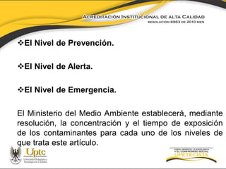 El Nivel de Prevención.
El Nivel de Alerta.

El Nivel de Emergencia.
El Ministerio del Medio Ambiente establecerá, mediante
resolución, la concentración y el tiempo de exposición
de los contaminantes para cada uno de los niveles de
que trata este artículo.

 