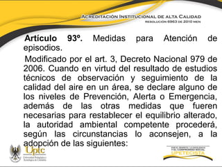 Artículo 93º. Medidas para Atención de
episodios.
Modificado por el art. 3, Decreto Nacional 979 de
2006. Cuando en virtud del resultado de estudios
técnicos de observación y seguimiento de la
calidad del aire en un área, se declare alguno de
los niveles de Prevención, Alerta o Emergencia,
además de las otras medidas que fueren
necesarias para restablecer el equilibrio alterado,
la autoridad ambiental competente procederá,
según las circunstancias lo aconsejen, a la
adopción de las siguientes:

 