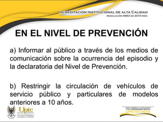 EN EL NIVEL DE PREVENCIÓN
a) Informar al público a través de los medios de
comunicación sobre la ocurrencia del episodio y
la declaratoria del Nivel de Prevención.
b) Restringir la circulación de vehículos de
servicio público y particulares de modelos
anteriores a 10 años.

 