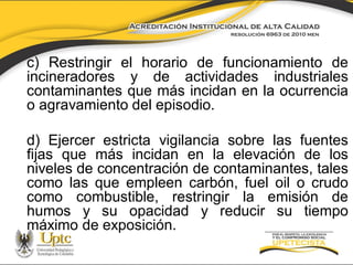 c) Restringir el horario de funcionamiento de
incineradores y de actividades industriales
contaminantes que más incidan en la ocurrencia
o agravamiento del episodio.
d) Ejercer estricta vigilancia sobre las fuentes
fijas que más incidan en la elevación de los
niveles de concentración de contaminantes, tales
como las que empleen carbón, fuel oil o crudo
como combustible, restringir la emisión de
humos y su opacidad y reducir su tiempo
máximo de exposición.

 