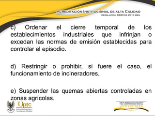 c)
Ordenar
el
cierre
temporal
de
los
establecimientos industriales que infrinjan o
excedan las normas de emisión establecidas para
controlar el episodio.

d) Restringir o prohibir, si fuere el caso, el
funcionamiento de incineradores.
e) Suspender las quemas abiertas controladas en
zonas agrícolas.

 
