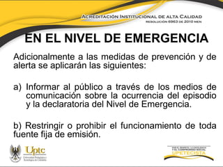 EN EL NIVEL DE EMERGENCIA
Adicionalmente a las medidas de prevención y de
alerta se aplicarán las siguientes:

a) Informar al público a través de los medios de
comunicación sobre la ocurrencia del episodio
y la declaratoria del Nivel de Emergencia.
b) Restringir o prohibir el funcionamiento de toda
fuente fija de emisión.

 