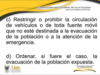 c) Restringir o prohibir la circulación
de vehículos o de toda fuente móvil
que no esté destinada a la evacuación
de la población o a la atención de la
emergencia.

d) Ordenar, si fuere el caso, la
evacuación de la población expuesta.

 