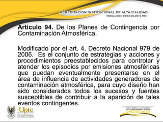 Articulo 94. De los Planes de Contingencia por
Contaminación Atmosférica.

Modificado por el art. 4, Decreto Nacional 979 de
2006. Es el conjunto de estrategias y acciones y
procedimientos preestablecidos para controlar y
atender los episodios por emisiones atmosféricas
que puedan eventualmente presentarse en el
área de influencia de actividades generadoras de
contaminación atmosférica, para cuyo diseño han
sido considerados todos los sucesos y fuentes
susceptibles de contribuir a la aparición de tales
eventos contingentes.

 
