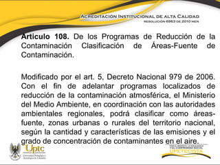 Articulo 108. De los Programas de Reducción de la
Contaminación Clasificación de Áreas-Fuente de
Contaminación.
Modificado por el art. 5, Decreto Nacional 979 de 2006.
Con el fin de adelantar programas localizados de
reducción de la contaminación atmosférica, el Ministerio
del Medio Ambiente, en coordinación con las autoridades
ambientales regionales, podrá clasificar como áreasfuente, zonas urbanas o rurales del territorio nacional,
según la cantidad y características de las emisiones y el
grado de concentración de contaminantes en el aire.

 
