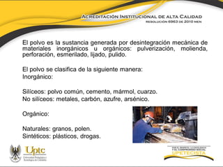 El polvo es la sustancia generada por desintegración mecánica de
materiales inorgánicos u orgánicos: pulverización, molienda,
perforación, esmerilado, lijado, pulido.

El polvo se clasifica de la siguiente manera:
Inorgánico:
Silíceos: polvo común, cemento, mármol, cuarzo.
No silíceos: metales, carbón, azufre, arsénico.
Orgánico:
Naturales: granos, polen.
Sintéticos: plásticos, drogas.

 
