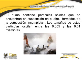 El humo contiene partículas sólidas que se
encuentran en suspensión en el aire, formadas de
la combustión incompleta . Los tamaños de estas
partículas oscilan entre las 0.005 y las 0.01
milimicras.

 