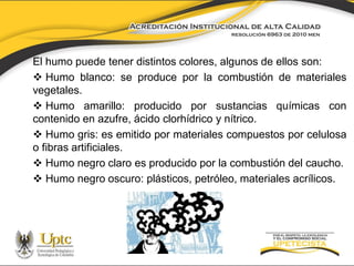 El humo puede tener distintos colores, algunos de ellos son:
 Humo blanco: se produce por la combustión de materiales
vegetales.
 Humo amarillo: producido por sustancias químicas con
contenido en azufre, ácido clorhídrico y nítrico.
 Humo gris: es emitido por materiales compuestos por celulosa
o fibras artificiales.
 Humo negro claro es producido por la combustión del caucho.
 Humo negro oscuro: plásticos, petróleo, materiales acrílicos.

 