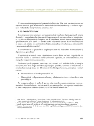 383
LAS TEORÍAS DE APRENDIZAJE Y SU EVOLUCIÓN ADECUADA A LA NECESIDAD DE LA CONECTIVIDAD
LEX N° 23 - AÑO XVII - 2019 - I / ISSN 2313 - 1861
El constructivismo agrega que el proceso de información debe verse justamente como un
sorteador de datos, pero manejando su flexibilidad durante el aprendizaje —haciendo hipó-
tesis, probando las interpretaciones tentativas, etc.7
V. EL CONECTIVISMO8
Es su propuesta como una nueva teoría de aprendizaje para la era digital, que puede ser una
alternativa a las teorías conductista, cognitivista y constructivista para explicar el conocimien-
to y el proceso del aprendizaje. Integra el uso de las redes de Internet para su manipulación y
aprovechamiento. Nos acerca a la realidad de las necesidades actuales de los estudiantes con
su relación tan estrecha con las redes tecnológicas, las que hoy son su fuente de comunicación
y acercamiento a la información.9
El conectivismo es la aplicación de los principios de la red para definir el conocimiento y
el proceso de aprendizaje.
El aprendizaje se asimila como conocimiento cuando define un tema en particular de
relaciones, y como la creación de nuevas conexiones y patrones, así como la habilidad para
manipular los patrones/redes existentes.
Lo cierto es que la propuesta conectivista está centrada en la inclusión de las tecnologías
web como parte de la propia actividad cognitiva para aprender y conocer. El conectivismo.10
estudia el aprendizaje desde tres diferentes niveles: biológico/neuronal, conceptual y social/
externo.
•	 El conocimiento se distribuye en toda la red.
•	 El aprendizaje es el proceso de conformar y relacionar conexiones en las redes sociales
y tecnológicas.
Por otra parte, plantea el hecho de que no todas las redes pueden considerarse como co-
nectivistas. Lo que distingue a una red conectivista es que produce precisamente conocimien-
to conectivo que relaciona una actividad social, factible del aprendizaje.11
7
	 D. N. Perkins, “Technology Meets Constructivism: Do they Make a Marriage?”, Educational Technology (1991): 23.
8
	 “Hacia una educación conectivista”, Revista Alternativa, n.o
22 (julio-diciembre 2010).
9
	 George Siemens, A Learning Theory for the Digital Age (EE.UU.: Instructional Technology and Distance, 2005).
10
	 George Siemens, acceso el 21 de enero de 2019, https://docs.google.com/Doc?id=anw8wkk6fjc_14gpbqc2dt
11
	Stephen Downes, acceso el 22 de enero de 2019, http://halfanhour.blogspot.com/2009/02/connectivist-dyna-
mics-in-communities.html
 