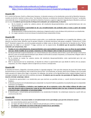http://educadornato.webnode.es/cultura-pedagogica/
http://www.slideshare.net/niltonponciano1/material-pedagogico-2017
100
CulturaPedagógica
Situación 398
En la sesión de Persona, Familia y Relaciones Humanas, la docente conversa co los estudiantes acerca de los Derechos Humanos,
cuando uno de ellos levanta la mano y dice: “Los Derechos Humanos se elaboraron durante la Revolución Francesa”. La docente,
consciente del error, le responde que en realidad los Derechos Humanos surgieron luego de la Segunda Guerra Mundial y continu a
con la clase. Es evidente que de acuerdo al enfoque de la evaluación por competencias, la docente:
a. No ha tomado en cuenta los saberes previos del estudiante desaprovechándolos como oportunidad para dar una
retroalimentación.
b. Ha desaprovechado la oportunidad de dar una retroalimentación más profunda sobre el tema a partir del manejo
constructivo del error.
c. Ha desaprovecha la oportunidad de dar andamiajes, diagnosticando la zona de desarrollo próximo en sus estudiantes.
d. En ningún momento se cerciora de que el estudiante haya comprendido el tema.
Situación 399
Ivan es un docente del tercer grado de primaria quien pide a sus estudiantes representen en un papelote dos deberes y dos
derechos que ellos tienen. Mientras que los grupos trabajan, el docente monitorea cada grupo y pregunta: “¿Cómo les va?. ¿Tod o
bien?”. Durante la exposición, uno de los grupos presenta un deber como un derecho, ante este error el docente les dice: “Se han
equivocado. Ese deber es un derecho”. Y luego, continúa con las exposiciones. Es evidente que de acuerdo al enfoque de la
evaluación por competencias, Ivan:
a. Penaliza el error sistemáticamenta, desaprovechándolo como oportunidad de aprendizaje; pues no ofrece las oportunidades
para que, desde el análisis de sus propias respuestas, los niños indaguen sobre el origen de sus errores o concepciones.
b. Ha desaprovechado la oportunidad dedar una retroalimentación más profunda sobre el tema a partir del manejo constructivo
del error, pues no ha dado oportunidad para que, desde el análisisdesus propias respuestas,sus estudiantes indaguen sobre el
origen de sus errores o concepciones.
c. No ha tomado en cuenta los saberes previos del estudiante desaprovechándolos como oportunidad para dar una
retroalimentación.
d. Ante la equivocación de los estudiantes, el docente les ofrece la oportunidad para que desde el análisis de sus propias
respuestas, los niños indaguen sobre el origen de sus errores o concepciones.
Situación 400
El docente de Historia, Geografía y Economía plantea la siguiente pregunta: “¿Por qué años después de que el Perú había tenido
bastante dinero a causa del guano, este se declaró en bancarrota”.Los estudiantes, en parejas,desarrollan hipótesis de lo q ue pudo
haber pasado en la época para llegar a ese punto. Sin embargo, una pareja no ha logrado desarrollar ninguna hipótesis pues no
consiguen entender en qué consiste el problema planteado. Es evidente que de acuerdo a los postulados de Vigostky y Bruner, el
docente al brindar andamiajes deberá:
a. El docente da oportunidad a sus estudiantes para que analicen sus posibles errores y a partir de ellos formular nuevas
hipótesis.
b. El docente puntualiza en lo fundamental para comprender la situación histórica ayudando a los estudiantes que no comprenden
a formular sus hipótesis.
c. Acercarse a los estudiantes e invitarlos a que imaginen que, de un momento a otro, ellos reciben millones de soles y que
unos años después están en bancarrota. Luego de que ellos proponen hipótesis sobre ese caso, el docente los ayuda a volver
al tema de la clase, enfocándolos al tema desarrollado.
d. El docente guía y retroalimenta permanentemente a sus estudiantes brindando los andamiajes necesarias a partir del uso
constructivo del error.
Situación 401
La evaluación formativa o de proceso facilita la retroalimentación de los aprendizajes pues permite al docente conocer:
a. Los conocimientos previos que trae el niño.
b. Los logros del niño al termino de un determinado periodo para certificar resultados.
c. Los avances y dificultades que tiene el niño para la mejora de sus aprendizajes.
d. La influencia del entorno en el aprendizaje del niño.
 