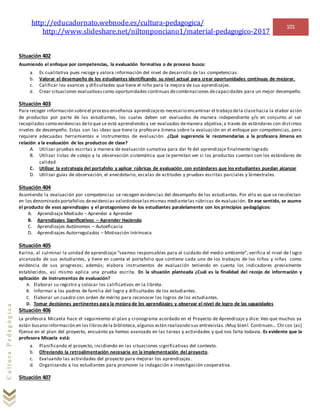 http://educadornato.webnode.es/cultura-pedagogica/
http://www.slideshare.net/niltonponciano1/material-pedagogico-2017
101
CulturaPedagógica
Situación 402
Asumiendo el enfoque por competencias, la evaluación formativa o de proceso busca:
a. Es cualitativa pues recoge y valora información del nivel de desarrollo de las competencias.
b. Valorar el desempeño de los estudiantes identificando su nivel actual para crear oportunidades continuas de mejorar.
c. Calificar los avances y dificultades que tiene el niño para la mejora de sus aprendizajes.
d. Crear situaciones evaluativascomo oportunidades continuas decombinaciones decapacidades para un mejor desempeño.
Situación 403
Para recoger información sobreel proceso enseñanza aprendizajees necesario encaminar el trabajo dela clasehacia la elabor ación
de productos por parte de los estudiantes, los cuales deben ser evaluados de manera independiente y/o en conjunto al ser
recopilados como evidencias delo que se está aprendiendo y ser evaluados demanera objetiva,a través de estándares con distintos
niveles de desempeño. Estas son las ideas que tiene la profesora Jimena sobre la evaluación en el enfoque por competencias, pero
requiere adecuadas herramientas e instrumentos de evaluación. ¿Qué sugerencia le recomendarías a la profesora Jimena en
relación a la evaluación de los productos de clase?
A. Utilizar pruebas escritas a manera de evaluación sumativa para dar fe del aprendizaje finalmente logrado
B. Utilizar listas de cotejo y la observación sistemática que le permitan ver si los productos cuentan con los estándares de
calidad
C. Utilizar la estrategia del portafolio y aplicar rúbricas de evaluación con estándares que los estudiantes puedan alcanzar
D. Utilizar guías de observación, el anecdotario, escalas de actitudes y pruebas escritas parciales y bimestrales.
Situación 404
Asumiendo la evaluación por competencias se recogen evidencias del desempeño de los estudiantes. Por ello es que se recolectan
en los denominado portafolios deevidencias valorándoselasmismas mediantelas rúbricas de evaluación. En ese sentido, se asume
el producto de esos aprendizajes y el protagonismo de los estudiantes paralelamente con los principios pedagógicos:
A. Aprendizaje Mediado – Aprender a Aprender
B. Aprendizajes Significativos – Aprender Haciendo
C. Aprendizajes Autónomos – Autoeficacia
D. Aprendizajes Autorregulados – Motivación Intrínseca
Situación 405
Karina, al culminar la unidad de aprendizaje “seamos responsables para el cuidado del medio ambiente”; verifica el nivel de l ogro
alcanzado de sus estudiantes, y tiene en cuenta el portafolio que contiene cada uno de los trabajos de los niños y niñas como
evidencia de sus progresos; además; elabora instrumentos de evaluación teniendo en cuenta los indicadores previamente
establecidos, así mismo aplica una prueba escrita. En la situación planteada ¿Cuál es la finalidad del recojo de información y
aplicación de instrumentos de evaluación?
A. Elaborar su registro y colocar los calificativos en la libreta.
B. Informar a los padres de familia del logro y dificultades de los estudiantes.
C. Elaborar un cuadro con orden de mérito para reconocer los logros de los estudiantes.
D. Tomar decisiones pertinentes para la mejora de los aprendizajes y observar el nivel de logro de las capacidades
Situación 406
La profesora Micaela hace el seguimiento al plan y cronograma acordado en el Proyecto de Aprendizaje y dice: Veo que muchos ya
están busano información en los librosdela biblioteca,algunos están realizando sus entrevistas. ¡Muy bien!. Continuen… Chi cos (as)
fíjense en el plan del proyecto, encuánto ya hemos avanzado en las tareas y actividades y qué nos falta todavía. Es evidente que la
profesora Micaela está:
a. Planificando el proyecto, incidiendo en las situaciones significativas del contexto.
b. Ofreciendo la retroalimentación necesaria en la implementación del proyecto.
c. Evaluando las actividades del proyecto para mejorar los aprendizajes.
d. Organizando a los estudiantes para promover la indagación e investigación cooperativa.
Situación 407
 