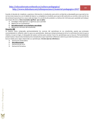 http://educadornato.webnode.es/cultura-pedagogica/
http://www.slideshare.net/niltonponciano1/material-pedagogico-2017
102
CulturaPedagógica
Cuando el docente da inmediata y oportuna información al estudiante acerca de la calidad de su desempeño para que realice las
correcciones necesarias con el objeto de mejorar su competencia o también, para que se dé cuenta de sus aciertos como una for ma
de estimularlo parahacer las cosas cada vez mejor. Es una forma de aumentar su motiva ción intrínseca para aprender y/o trabajar
con mayor eficiencia. Estos enunciados significan que se aplica:
A. Estrategias metacognitivas y cognitivas para aprender
B. Mediación en el aprendizaje
C. Retroalimentación en la enseñanza aprendizaje
D. Motivación intrínseca del estudiantes.
Situación 408
La maestra Elena comprueba permanentemente los avances del aprendizaje en sus estudiantes, puesto que promueve
constantemente la reflexión sobre lo que se va aprendiendo, dado que siempre promueve en el los la confrontación entre lo que se
intenta y lo que se logra, la búsqueda de nuevos caminos para avanzar hacia los aprendizajes que se buscan. Permanentemente
preveé buenos mecanismos de devolución al estudiante,lo que lepermitan reflexionar sobrelo que están haciendo y a partir de ello
buscan modos para seguir mejorando sus aprendizajes. En este caso nos referimos a:
A. Evaluación certificadora
B. Retroalimentación
C. Evaluación de inicio
D. Evaluación formativa.
 