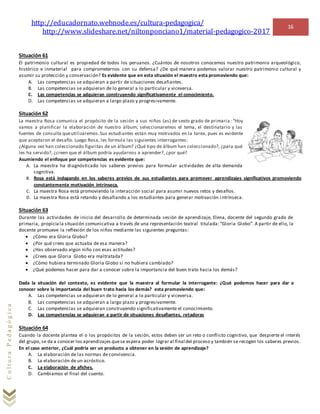 http://educadornato.webnode.es/cultura-pedagogica/
http://www.slideshare.net/niltonponciano1/material-pedagogico-2017
16
CulturaPedagógica
Situación 61
El patrimonio cultural es propiedad de todos los peruanos. ¿Cuántos de nosotros conocemos nuestro patrimonio arqueológico,
histórico e inmaterial para comprometernos con su defensa? ¿De qué manera podemos valorar nuestro patrimonio cultural y
asumir su protección y conservación? Es evidente que en esta situación el maestro esta promoviendo que:
A. Las competencias se adquieran a partir de situaciones desafiantes.
B. Las competencias se adquieran de lo general a lo particular y viceversa.
C. Las competencias se adquieran construyendo significativamente el conocimiento.
D. Las competencias se adquieran a largo plazo y progresivamente.
Situación 62
La maestra Rosa comunica el propósito de la sesión a sus niños (as) de sexto grado de primaria: “Hoy
vamos a planificar la elaboración de nuestro álbum; seleccionaremos el tema, el destinatario y las
fuentes de consulta queutilizaremos.Sus estudiantes están muy motivados en la tarea, pues es evidente
que aceptaron el desafío. Luego Rosa, les formula las siguientes interrogantes:
¿Alguna vez han coleccionado figuritas de un álbum? ¿Qué tipo de álbum han coleccionado?, ¿para qué
les ha servido?, ¿creen que el álbum podría ayudarnos a aprender?, ¿por qué?
Asumiendo el enfoque por competencias es evidente que:
A. La maestra ha diagnósticado los saberes previos para formular actividades de alta demanda
cognitiva.
B. Rosa está indagando en los saberes previos de sus estudiantes para promover aprendizajes significativos promoviendo
constantemente motivación intrínseca.
C. La maestra Rosa está promoviendo la interacción social para asumir nuevos retos y desafíos.
D. La maestra Rosa está retando y desafiando a los estudiantes para generar motivación i ntrínseca.
Situación 63
Durante las actividades de inicio del desarrollo de determinada sesión de aprendizaje, Elena, docente del segundo grado de
primaria, propiciala situación comunicativa a través de una representación teatral titulada: “Gloria Globo”. A partir de ello, la
docente promueve la reflexión de los niños mediante las siguientes preguntas:
 ¿Cómo era Gloria Globo?
 ¿Por qué crees que actuaba de esa manera?
 ¿Has observado algún niño con esas actitudes?
 ¿Crees que Gloria Globo era maltratada?
 ¿Cómo hubiera terminado Gloria Globo si no hubiera cambiado?
 ¿Qué podemos hacer para dar a conocer sobre la importancia del buen trato hacia los demás?
Dada la situación del contexto, es evidente que la maestra al formular la interrogante: ¿Qué podemos hacer para dar a
conocer sobre la importancia del buen trato hacia los demás? esta promoviendo que:
A. Las competencias se adquieran de lo general a lo particular y viceversa.
B. Las competencias se adquieran a largo plazo y progresivamente.
C. Las competencias se adquieran construyendo significativamente el conocimiento.
D. Las competencias se adquieran a partir de situaciones desafiantes, retadoras
Situación 64
Cuando la docente plantea el o los propósitos de la sesión, estos deben ser un reto o conflicto cognitivo, que despierte el interés
del grupo, se da a conocer los aprendizajes quese espera poder lograr al final del proceso y también se recogen los saberes previos.
En el caso anterior, ¿Cuál podría ser un producto a obtener en la sesión de aprendizaje?
A. La elaboración de las normas de convivencia.
B. La elaboración de un acróstico.
C. La elaboración de afiches.
D. Cambiamos el final del cuento.
 