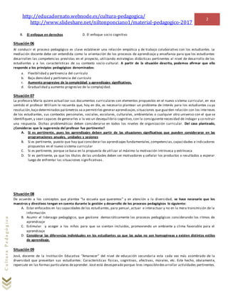 http://educadornato.webnode.es/cultura-pedagogica/
http://www.slideshare.net/niltonponciano1/material-pedagogico-2017
2
CulturaPedagógica
B. El enfoque en derechos D. El enfoque socio cognitivo
Situación 06
Al conducir el proceso pedagógico es clave establecer una relación empática y de trabajo colaborativo con los estudiantes. Le
mediación docente debe ser entendida como la orientación de los procesos de aprendizaje y enseñanza para que los estudiantes
desarrollen las competencias previstas en el proyecto, utilizando estrategias didácticas pertinentes al nivel de desarrollo de los
estudiantes y a las características de su contexto socio-cultural. A partir de la situación descrita, podemos afirmar que ello
responde a los principios pedagógicos denominados:
a. Flexibilidad y pertinencia del currículo
b. Baja densidad y pertinencia del currículo
c. Aumento progresivo de la complejidad y aprendizajes significativos.
d. Gradualidad y aumento progresivo de la complejidad.
Situación 07
La profesora María quiere actualizar sus documentos curriculares con elementos propuestos en el nuevo sistema curricular, en ese
sentido el profesor William le recuerda que, hoy en día, es necesario plantear un problema de interés para los estudiantes cu ya
resolución,bajo determinados parámetros va a permitirles generar aprendizajes,situaciones que guarden relación con los intereses
de los estudiantes, sus contextos personales, sociales, escolares, culturales, ambientales o cualquier otro universo con el que se
identifiquen,y sean capaces de generarles a la vez un desequilibrio cognitivo, con la consiguiente necesidad de indagar y co nstruir
una respuesta. Dichas problemáticas deben considerarse en todos los niveles de organización curricular. Del caso planteado,
¿Consideras que la sugerencia del profesor fue pertinente?
A. Si es pertinente, pues los aprendizajes deben partir de las situaciones significativas que pueden considerarse en las
programaciones anuales, unidades y sesiones
B. Si es pertinente, puesto que hay que considerar los aprendizajes fundamentales,competencias,capacidades e indicadores
propuestos en el nuevo sistema curricular
C. Si es pertinente, porque se basa en la propuesta de utilizar al máximo la motivación intrínseca y extrínseca
D. Si es pertinente, ya que los títulos de las unidades deben ser motivadores y señalar los productos o resultados a esperar
luego de enfrentar las situaciones significativas.
Situación 08
De acuerdo a los conceptos que plantea “la escuela que queremos” y en atención a la diversidad, se hace necesario que los
maestros y directivos tengan en cuenta durante la gestión y desarrollo de los procesos pedagógicos lo siguiente:
A. Estar enfocados en las capacidades de los estudiantes, para pensar, actuar e interactuar y no en la mera transmisión de la
información
B. Asumir el liderazgo pedagógico, que gestione democráticamente los procesos pedagógicos considerando los ritmos de
aprendizaje
C. Estimular y acoger a los niños para que se sientan incluidos, promoviendo un ambiente y clima favorable para el
aprendizaje
D. Considerar las diferencias individuales en los estudiantes ya que las aulas no son homogéneas y existen distintos estilos
de aprendizaje.
Situación 09
José, docente de la Institución Educativa “Amanecer” del nivel de educación secundaria esta cada vez más asombrado de la
diversidad que presentan sus estudiantes: Características físicas, cognitivas, afectivas, morales, etc. Este hecho, obviamente,
repercute en las formas particulares deaprender. José está desesperado porque lees imposibledes arrollar actividades pertinentes.
 