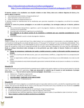 http://educadornato.webnode.es/cultura-pedagogica/
http://www.slideshare.net/niltonponciano1/material-pedagogico-2017
20
CulturaPedagógica
El docente propone a los estudiantes una situación retadora en clase: Chicos, ahora van a elaborar diagramas de barras, y les
plantea algunas preguntas:
 ¿Han elaborado anteriormente un diagrama de barras?
 ¿Qué representa la altura delas barras?
 ¿Cómo se elabora un diagrama de barras?
El docente orienta las intervenciones de los estudiantes para que estas respondan a las preguntas y se utilicen los conceptos
apropiados.
Teniendo en cuenta los procesos pedagógicos en una sesión de aprendizaje y las estrategias usadas por el docente, podemos
inferir que:
A. Esta promoviendo desequilibrios cognitivos a partir de preguntas retadoras y desafiantes para lograr la motivación
intrínseca en los estudiantes.
B. Ha propiciado la disonancia cognitiva en sus estudiantes.
C. Esta indagando en los saberes previos de los estudiantes y mediando para que respondan apropiadamente al reto
formulado.
D. Ha problematizado la sesión a través de preguntas retadoras.
Situación 77
Teodoro, profesor de un caserío del bajo Piura, debe trabajar con sus estudiantes lo relacionado a las enfermedades. Según la
clasificación en la bibliografía consultada del texto escolar, el “chucaque” el “mal de ojo” no son consideradas enfermedades . Pero,
para el pueblo donde trabaja, si son enfermedades ya que se curan por varios métodos entre ellos con el “santiguar” o pasando un
huevo de una gallina criolla por el cuerpo del paciente. Por lo tanto, reafirman y demuestran con casos que son enfermedades .
Desde un enfoque intercultural ¿Qué estrategia es la más pertinente que debe realizar el docente Teodoro en la sesión de
aprendizaje?
A. Trabajar las concepciones tradicionales del pueblo y también presentar y explicar la información científico propuesto por
el texto.
B. Partir de la clasificación del texto escolar, pues son conocimientos científicos, y luego desarrollar las concepciones del
pueblo.
C. Hacer un experimento científico para demostrar que el Chucaque y el mal de ojo no son enfermedades sino creencias del
pueblo.
D. Trabajar únicamente el conocimiento del pueblo ignorando el contenido del texto escolar pues no se adecúa a la realidad y
contexto.
Situación 78
Cuando escuchamos que los padres de familiacomentan que el colegio no les ayuda a mejorar sus chacras;por el contrario,cad a día
aleja más a sus hijos de la agricultura. Dada esta aseveración es evidente que la escuela no está atendiendo el principio
denominado…………. Pues no toma en cuenta el proceso pedagógico denominado …………………………..
a. Democracia – Propósito y organización
b. Inclusión – Motivación, compromiso e interés
c. Interculturalidad – Exploración de los saberes locales
d. Interculturalidad – Problematización
Situación 79
Si una docente de Primaria pregunta a sus estudiantes qué es lo que saben sobre los arcoíris, uno de ellos responde que tiene siete
colores, otro que ocurren después de las lluvias y otro dijo que al final del arcoíris hay un duende con una olla de oro. La práctica
pedagógica de la docente en este caso, nos indica:
a. Los saberes equívocos de los estudiantes no contribuyen al logro de aprendizajes.
b. La motivación extrínseca puede darse por medio de preguntas intercaladas.
c. La finalidad de crear conflictos cognitivos al darse cuenta de lo que no saben y lo que deberían saber al terminar la clase.
d. Busca recuperar y activar los saberes previos de sus estudiantes
Situación 80
 