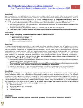http://educadornato.webnode.es/cultura-pedagogica/
http://www.slideshare.net/niltonponciano1/material-pedagogico-2017
28
CulturaPedagógica
Situación 109
La profesora Carolina de CTA, debe desarrollar la sesión de aprendizaje sobre la contaminac ión ambiental con sus estudiantes de
Zarumilla y para iniciar su clasepresenta y analiza con ellos un artículo periodístico sobre el arrojo de desmonte y basura dentro del
área que corresponde a la zona de los Manglares de Tumbes. Teniendo en cuenta los procesos pedagógicos de una sesión de
aprendizaje y los recursos educativos usados por la profesora para despertar el interés de sus alumnos, podemos inferir que:
A. Las oportunidades de aprendizaje significativo las podemos extraer del entorno y problemas del estudiante.
B. Crear conflictos cognitivos con problemas de la realidad de los estudiantes permitirán un aprendizaje significativo
solucionándolos al empezar la sesión
C. La recuperación de los saberes previos es más fácil cuando se trata del tema de la contaminación.
D. El uso de materiales y recursos educativos pertinentes con la realidad del educando permiten una adecuada motivación.
Situación 110
Del caso anterior, ¿Qué tipo de motivación consideró la maestra al usar sus estrategias?
A. Motivación basada en recompensas
B. Motivación según el propósito
C. Motivación intrínseca del estudiante
D. Motivación extrínseca del estudiante
Situación 111
En la clase de matemática del maestro Ramón, en primero de secundaria, están desarrollando el tema de “edades”, los motiva co n
adivinanzascuriosassobreel cálculo de edades de personas conocidas e incluso miembros de la Institución Educativa, les comenta
anécdotas sobre la importancia de aprender este tipo de temas e incluso videos. Luego, el maestro propone situaciones
problemáticas del contexto mediante PAEVs para que sean desarrollados con ayuda de un compañero hábil en el área, pero el
monitorea cada pareja y los apoya constantemente. Seguidamente, se corrigen los problemas en la pizarra para que el maestro
pueda constatar si los estudiantes han logrado comprenderlos. Poco a poco ellos muestran mayores habilidades, así que deja un a
práctica para que resuelvan solos nuevos problemas. ¿Con qué actividades el maestro Ramón motiva intrínsecamente a los
estudiantes para el desarrollo de su sesión de aprendizaje?
A. Cuando deja solos a sus estudiantes para que resuelvan ejercicios con independencia y utilizando sus propias estrategias
una práctica con nuevos problemas sobre edades.
B. Planteando problemas matemáticos de contexto real usando adivinanzas, anécdotas y mencionando personas conocidas
por los estudiantes ya que genera interés y compromiso de los estudiantes por aprender.
C. Cuando retroalimenta paso a paso con sus estudiantes, y orientándolos en los problemas que generen dificultades.
D. Cuando designó que los compañeros más hábiles ayudan a sus otros compañeros en la resolución de problemas .
Situación 112
Elena trabaja con niños (as) del cuarto grado, ella respetando las características de sus estudiantes los organiza en equipos y luego
plantea la pregunta abierta: “¿Por qué los barcos no se hunden sí son tan pesados?”. A continuación les solicita a los ni ños que
compartan sus ideas en grupo; mientras tanto, se desplaza por el aula acercándose a cada equipo para asegurarse de que todos los
estudiantes participen y,si es que alguno de ellos no participa, la docente lo motiva a hacerlo. Luego, solicita a un representante de
cada equipo que exponga las conclusiones y los refuerza positivamente. Además, registra cada conclusión parausarla como hipó tesis
que se pueda comprobar posteriormente. A partir de la situación descrita, según lo precisado en las Rutas de Aprendizaje; es
evidente que Elena está atendiendo al principio pedagógico denominado:
A. Motivación Intrinseca
B. Aumento progresivo de la complejidad
C. Autoeficacia
D. Aprender Haciendo
Situación 113
¿Cuál de las siguientes actividades propias de una sesión de aprendizaje no se relaciona con la motivación intrínseca?
 