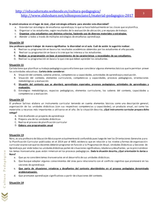 http://educadornato.webnode.es/cultura-pedagogica/
http://www.slideshare.net/niltonponciano1/material-pedagogico-2017
3
CulturaPedagógica
Si usted estuviese en el lugar de José, ¿Qué estrategia utilizaría para atender esta diversidad?
a. Estandarizar estrategias de enseñanza-aprendizaje, lo que se hace habitualmente en las clases que se planifica.
b. Organizar a los estudiantes, según resultados de la evaluación de ubicación, y en equipos de trabajo.
c. Organizar a los estudiantes con distintos criterios, haciendo uso de diversos materiales y estrategias.
d. Atender a todos a través de múltiples estrategias de enseñanza-aprendizaje.
Situación 10
Una profesora quiere trabajar de manera significativa la diversidad en el aula. Cuál de acción le sugeriría realizar:
A. Realizar su programación en base a los resultados académicos obtenidos por los estudiantes el año pasado.
B. Realizar su programación en base a lo cree que les interesa a los estudiantes.
C. Realizar su programación en base al conocimiento de las características y necesidades de sus estudiantes.
D. Realizar su programación en base a lo que cree que deben aprender los estudiantes.
Situación 11
Carlota tiene que planificar su trabajo pedagógico y para ello tiene que considerar algunos elementos básicos quele permitan prever
las actividades educativas. Carlota debe considerar:
A. Situación del contexto, saberes previos, competencias y capacidades, actividades de aprendizaje y evaluación.
B. Situación del contexto, elementos curriculares, competencias y capacidades, procesos pedagógicos, orientaciones
metodológicas y evaluación.
C. Situación del contexto que se abordará, aprendizajes esperados, procesos pedagógicos, actividades de aprendizajes y
evaluación.
D. Estrategias metodológicas, espacios pedagógicos, elementos curriculares, los saberes del contexto, capacidades y
competencias y evaluación.
Situación 12
El profesor Salinas elabora un instrumento curricular teniendo en cuenta elementos básicos como una descripción general,
organización de las unidades didácticas (con sus respectivas competencias y capacidades), un producto anual, así como los
materiales y recursos más importantes a utilizarse en el año. De la situación descrita, ¿Qué instrumento curricular prepara dicho
colega?
A. Está diseñando un proyecto de aprendizaje
B. Prepara una de las unidades didácticas
C. Realiza el proceso de planificación curricular
D. Elabora una programación anual
Situación 13
Nora, es una profesora de Educación Básicaquien actualmenteestá confundida pues luego de leer las Orientaciones Generales p ara
la Planificación Curricular publicadas en el 2014 por el MED, evidencia que en relación a los niveles y formas de organizació n
curricularseprecisan quelos docentes deberán programar en función a la Programación Anual, Unidades Didácticas y Sesiones de
Aprendizaje,por ende todas las unidadesdidácticas parten de situaciones significativas,retadorasy desafiantes; ya no precisándose
los temas transversales pues están inmerson en los procesos pedagógicos. Dada la situación descrita, ¿Qué orientación le darías a
Nora?
a. Que ya no considere temas transversales en el desarrollo de sus unidades didácticas.
b. Que busque adaptar algunos conocimientos del área para relacionarlo con el conflicto cognitivo que promoverá en las
sesiones de aprendizaje.
c. Que parta de situaciones retadoras y desafiantes del contexto abordándolos en el proceso pedagógico denominado
problematización.
d. Que promueve aprendizajes significativos a partir de situaciones del contexto.
Situación 14
 