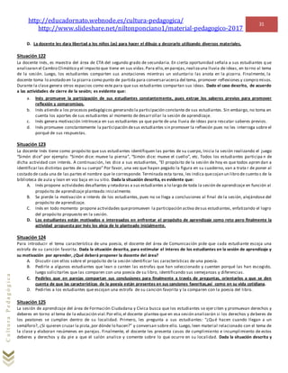 http://educadornato.webnode.es/cultura-pedagogica/
http://www.slideshare.net/niltonponciano1/material-pedagogico-2017
31
CulturaPedagógica
D. La docente les dara libertad a los niños (as) para hacer el dibujo y decorarlo utilizando diversos materiales.
Situación 122
La docente Inés, es maestra del área de CTA del segundo grado de secundaria. En cierta oportunidad señala a sus estudiantes q ue
analizaran el Cambio Climático y el impacto que tiene en sus vidas.Para ello,en parejas,realizauna lluvia de ideas, en torno al tema
de la sesión. Luego, los estudiantes comparten sus anotaciones mientras un voluntario las anota en la pizarra. Finalmente, la
docente toma lo anotado en la pizarra como punto de partida para conversaracerca del tema, promover reflexiones y compro misos.
Durante la clase genera otros espacios como este para que sus estudiantes compartan sus ideas. Dado el caso descrito, de acuerdo
a las actividades de cierre de la sesión; es evidente que:
a. Inés promueve la participación de sus estudiantes constantemente, pues extrae los saberes previos para promover
reflexión y compromisos.
b. Inés atiende a los procesos pedagógicos generando la participación constante de sus estudiantes. Sin embargo, no toma en
cuenta los aportes de sus estudiantes al momento de desarrollar la sesión de aprendizaje.
c. Inés genera motivación intrínseca en sus estudiantes ya que parte de una lluvia de ideas para rescatar saberes previos.
d. Inés promueve constantemente la participación desus estudiantes sin promover la reflexión pues no les interroga sobre el
porqué de sus respuestas.
Situación 123
La docente Inés tiene como propósito que sus estudiantes identifiquen las partes de su cuerpo, Inicia la sesión realizando el juego
“Simón dice” por ejemplo: “Simón dice: mueve la pierna”, “Simón dice: mueve el cuello”, etc. Todos los estudiantes participa n de
dicha actividad con interés. A continuación, les dice a sus estudiantes, “El propósito de la sesión de hoy es que todos apren dan a
identificar las distintas partes de su cuerpo” Por favor, una vez que hayan pegado la figura en su cuaderno, van a trata r de poner al
costado de cada una de las partes el nombre que le corresponde. Terminada esta tarea, les indica quecojan un libro de cuento s de la
biblioteca de aula y lean en voz baja en su sitio. Dada la situación descrita, es evidente que:
A. Inés propone actividades desafiantes y retadoras a sus estudiantes a lo largo de toda la sesión de aprendizaje en función al
propósito de aprendizaje planteado inicialmente.
B. Se pierde la motivación e interés de los estudiantes, pues no se llega a conclusiones al final de la sesión, alejándose del
propósito de aprendizaje.
C. Inés en todo momento propone actividades quepromueven la participación activa desus estudiantes, enfatizando el logro
del propósito propuesto en la sesión.
D. Los estudiantes están motivados e interesados en enfrentar el propósito de aprendizaje como reto pero finalmente la
actividad propuesta por Inés los aleja de lo planteado inicialmente.
Situación 124
Para introducir el tema característica de una poesía, el docente del área de Comunicación pide que cada estudiante escoja una
estrofa de su canción favorita. Dada la situación descrita, para estimular el interes de los estudiantes en la sesión de aprendizaje y
su motivación por aprender, ¿Qué deberá proponer la docente del área?
A. Discutir con ellos sobre el propósito de la sesión identificar las características de una poesía.
B. Pedirle a algunos estudiantes que lean o canten las estrofas que han seleccionado y cuenten porqué las han escogido,
luego solicitarles que las comparen con una poesía de su libro, identificando sus semejanzas y diferencias.
C. Pedirles que en parejas compartan sus conclusiones para finalmente a través de preguntas, orientarlos a que se den
cuenta de que las características de la poesía están presentes en sus canciones favoritas,así como en su vida cotidiana.
D. Pedirles a los estudiantes que escojan una estrofa de su canción favorita y la comparen con la poesía del libro.
Situación 125
La sesión de aprendizaje del área de Formación Ciudadana y Cívica busca que los estudiantes se ejer citen y promuevan derechos y
deberes en torno al tema de la educación vial.Por ello,el docente plantea que en esa sesión analizarán si los derechos y deberes de
los peatones se cumplen dentro de su localidad. Primero, les pregunta a sus estudiantes: “¿Qué hacen cuando llegan a un
semáforo?, ¿Si quieren cruzar la pista,por dónde lo hacen?” y conversan sobre ello. Luego, leen material relacionado con el tema de
la clase y elaboran resúmenes en parejas. Finalmente, el docente les presenta casos de cumplimiento e incumplimiento de estos
deberes y derechos y da pie a que el salón analice y comente sobre lo que ocurre en su localidad. Dada la situación descrita y
 
