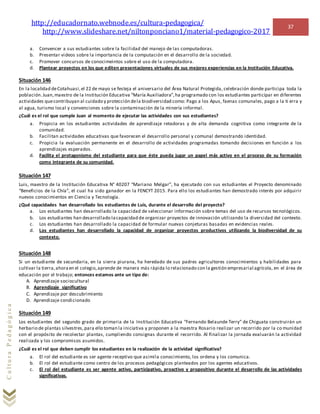 http://educadornato.webnode.es/cultura-pedagogica/
http://www.slideshare.net/niltonponciano1/material-pedagogico-2017
37
CulturaPedagógica
a. Convencer a sus estudiantes sobre la facilidad del manejo de las computadoras.
b. Presentar videos sobre la importancia de la computación en el desarrollo de la sociedad.
c. Promover concursos de conocimeintos sobre el uso de la computadora.
d. Plantear proyectos en los que editen presentaciones virtuales de sus mejores experiencias en la Institución Educativa.
Situación 146
En la localidad deCotahuasi,el 22 de mayo se festeja el aniversario del Área Natural Protegida, celebración donde participa toda la
población.Juan,maestro de la Institución Educativa “María Auxiliadora”,ha programado con los estudiantes participar en diferentes
actividades quecontribuyan al cuidado y protección dela biodiversidad como: Pago a los Apus, faenas comunales, pago a la ti erra y
al agua, turismo local y convenciones sobre la contaminación de la minería informal.
¿Cuál es el rol que cumple Juan al momento de ejecutar las actividades con sus estudiantes?
a. Propicia en los estudiantes actividades de aprendizaje retadoras y de alta demanda cognitiva como integrante de la
comunidad.
b. Facilitan actividades educativas que favorecen el desarrollo personal y comunal demostrando identidad.
c. Propicia la evaluación permanente en el desarrollo de actividades programadas tomando decisiones en función a los
aprendizajes esperados.
d. Facilita el protagonismo del estudiante para que éste pueda jugar un papel más activo en el proceso de su formación
como integrante de su comunidad.
Situación 147
Luis, maestro de la Institución Educativa N° 40207 “Mariano Melgar”, ha ejecutado con sus estudiantes el Proyecto denominado
“Beneficios de la Chía”, el cual ha sido ganador en la FENCYT 2015. Para ello los estudiantes han demostrado interés por adquirir
nuevos conocimientos en Ciencia y Tecnología.
¿Qué capacidades han desarrollado los estudiantes de Luis, durante el desarrollo del proyecto?
a. Los estudiantes han desarrollado la capacidad de seleccionar información sobre temas del uso de recursos tecnológicos.
b. Los estudiantes han desarrollado lacapacidad de organizar proyectos de innovación utilizando la diversidad del contexto.
c. Los estudiantes han desarrollado la capacidad de formular nuevas conjeturas basadas en evidencias reales.
d. Los estudiantes han desarrollado la capacidad de organizar proyectos productivos utilizando la biodiversidad de su
contexto.
Situación 148
Si un estudiante de secundaria, en la sierra piurana, ha heredado de sus padres agricultores conocimientos y habilidades para
cultivar la tierra,ahoraen el colegio,aprende de manera más rápida lo relacionado con la gestión empresarial agrícola, en el área de
educación por el trabajo; entonces estamos ante un tipo de:
A. Aprendizaje sociocultural
B. Aprendizaje significativo
C. Aprendizaje por descubrimiento
D. Aprendizaje condicionado
Situación 149
Los estudiantes del segundo grado de primaria de la Institución Educativa “Fernando Belaunde Terry” de Chiguata construirán un
herbario de plantas silvestres,para ello toman la iniciativa y proponen a la maestra Rosario realizar un recorrido por la co munidad
con el propósito de recolectar plantas, cumpliendo consignas durante el recorrido. Al finalizar la jornada evaluarán la actividad
realizada y los compromisos asumidos.
¿Cuál es el rol que deben cumplir los estudiantes en la realización de la actividad significativa?
a. El rol del estudiante es ser agente receptivo que asimila conocimiento, los ordena y los comunica.
b. El rol del estudiante como centro de los procesos pedagógicos planteados por los agentes educativos.
c. El rol del estudiante es ser agente activo, participativo, proactivo y propositivo durante el desarrollo de las actividades
significativas.
 