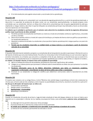 http://educadornato.webnode.es/cultura-pedagogica/
http://www.slideshare.net/niltonponciano1/material-pedagogico-2017
38
CulturaPedagógica
d. El rol del estudiante como agente comunicador y socializador de los aprendizajes.
Situación 150
En una I.E. primaria ubicada en la comunidad rural una docente de segundo grado planifica su sesión de aprendizaje destinada a
desarrollar la capacidad de producción de textos orales con sus estudiantes quechuahablantes. La docente propone como
actividades que sus estudiantes realicen un dibujo de la fiesta de la comunidad que más les guste; seguidamente les pide que,
empleando su lengua materna, describan lo que han dibujado. Los estudiantes participan muy motivados y hacen uso de variados
recursos expresivos con naturalidad.
Es evidente que la actividad es pertinente para el contexto socio cultural de los estudiantes ¿Cuál de las siguientes afirmaciones
justifica mejor la pertinencia de dicha actividad?
a. Posibilita quetodos los estudiantes manifiesten sus vivenciasa través de actividades cotidianas significativas, y haciendo
uso de su oralidad.
b. Desarrolla el talento artístico a través de la ejecución de dibujos y el empleo de diversas técnicas gráficas que permiten a
los estudiantes expresarse.
c. Despierta la motivación de todos los estudiantes y hace posible el óptimo aprendizaje de la lengua quechua con precisión
gramatical.
d. Permite que los estudiantes desarrollen su oralidad desde su lengua materna y se comuniquen a partir de elementos
culturales de su comunidad.
Situación 151
El docente Pablo del área de matemática propone a sus estudiantes del primer grado de secundaria querecojan información acer ca
del tipo de alimentos que consumen habitualmente. Para ello,los invitaa desarrollar lafichadetrabajo,la cual consiste en registrar
en dicho instrumento, los alimentos que consumió su compañero el día de ayer, desde que se levantó hasta que se acostó. En la
ficha de trabajo,los estudiantes hacen un listado delos principales ingredientes que contenía cada comida,sin importar el nombre. .
En relación a la situación descrita, el maestro tiene como propósito de aprendizaje:
A. Aplicar el enfoque de resolución de problemas partiendo de situaciones significativas del contexto.
B. Indagar en sus saberes previos para promover la reflexión sobrela necesidad de una dieta sana para preservar la salud de
los estudiantes.
C. Recolectar información acerca de los hábitos alimenticios individuales para darles un tratamiento estadístico,
organizando la información y describiendo los datos de forma gráfica para arribar a conclusiones.
D. Promover en sus estudiantes la indagación científica para determinar conclusiones sobre la necesidad de una dieta
balanceada.
Situación 152
El maestro Juan conversa con su colega Diana y le dice “Mientras más sentido tenga un aprendizaje, se harán más conexiones las
mismas que, se harán cada vez más complejas y serán mayores las posibilidades de asimilarlo, recordarlo, transferirlo o aplicarlo”.
De ello que la afirmación del maestro Juan se refiere a la:
A. Conectividad y aprendizaje
B. Sentido común y transferencia
C. Significatividad y funcionalidad
D. Aprendizaje y transferencia
Situación 153
Cuando los estudiantes de quinto de primaria, luego de haber estudiado el tema del dengue, elaboran en clase un tríptico para
repartirlo en la comunidad e informar de las medidas de prevención frente a esta enfermedad, podemos notar, principalmente,
que:
A. Su metacognición les permitió seleccionar dicha estrategia
B. El procesamiento de la información se desarrolló en forma pertinente
C. Se cumple con la aplicación o transferencia de lo aprendido, lo que constituye el producto de la sesión.
D. La motivación fue constante y permanente durante toda la sesión.
 