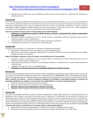 http://educadornato.webnode.es/cultura-pedagogica/
http://www.slideshare.net/niltonponciano1/material-pedagogico-2017
40
CulturaPedagógica
d. Realizamos una campaña para que los pobladores tomen conciencia de los efectos de la contaminación ambiental por
desechos químicos.
Situación 159
En la Institución Educativa N°7008 de Villa Salvador secuenta con agua potable de 8: 00 a 9:00 a.m. por lo que los estudiantes de la
institución no cuenten diariamente con el líquido vital para realizar las acciones de aseo personal básico como lavado de man os,
entre otros. Mantenimiento de los servicios higiénicos cada vez que estos son utilizados, poniendo en riesgo su salud con
enfermedades infecto contagiosas evidenciándose casos de diarrea, parasitosis, infecciones urinarias, etc. lo cual ha generad o
inasistencia de los estudiantes a la I.E. y por ende afecta en los procesos de aprendizaje
A partir de la situación descrita ¿Cuál es el título propicio para la Unidad Didáctica?
a. Realizamos una campaña para promover la cultura del agua, el derecho a la protección de la salud y el mejoramiento
de la calidad de vida.
b. Difundimos nuestros aprendizajes en el aula, escuela, familia y comunidad asumiendo compromisos para cuidar el
ambiente y mejorar nuestra calidad de vida.
c. Escases de agua en la comunidad que pone en riego la salud de los estudiantes.
d. Promovemos y asumimos una cultura del uso racional del agua.
Situación 160
La maestra en aula propone a sus estudiantes las siguientes actividades de aprendizaje:
 Observamos y reflexionamos a partir del video del consumo indebido del agua.
 Realizamos un recorrido por los distintos ambientes de la IE y registra situaciones en las que se evidencia el uso indebido
del agua observado en el video foro.
Dadas las actividades propuestas, ¿Cuál es la situación de aprendizaje que está desarrollando?
a. Difundimos nuestros aprendizajes en el aula, escuela, familia y comunidad asumiendo compromisos para cuidar el
ambiente y mejorar nuestra calidad de vida.
b. Realizamos una campaña para promover la cultura del agua,el derecho a la protección de la salud y el mejoramiento de la
calidad de vida.
c. Indagamos sobre las causas del uso indebido del agua
d. Organizamos un video foro para conocer la problemática del agua para el consumo humano.
Situación 161
En la provincia deLambayeque existen diversos museos y centros arqueológicos queevidencian nuestro legado cultural, los mis mos
que son pocos conocidos por la población mochumana. Los docentes de la I.E. “INNOVADORES”. Ante esta necesidad de aprendizaje
asumen el propósito de difundir la existenciadeese valioso legado cultural lambayecano con el fin de que los estudiantes lo valoren.
Dada la situación del contexto, ¿Cuál de las siguientes situaciones y/o actividades de aprendizaje evidencian un producto y/o
aprendizaje significativo que propicie a la vez el nombre de la unidad didáctica en función al propósito descrito?
a. Producimos dípticos con textos descriptivos e instructivos.
b. Confeccionamos ceramios de las culturas pre incas lambayecanas.
c. Elaboramos álbumes de las manifestaciones culturales de la región.
d. Indagamos sobre la existencia de nuestro patrimonio cultural regional.
Situación 162
Para que los estudiantes aprendan a actuar de manera competente, el maestro debe proponer una actividad significativa o
problemática del contexto, la cual debe ser percibida como un desafío por los estudiantes. En ese sentido, los maestros han
observado el medio y reflexionan señalando quela contaminación ambiental es un tema de preocupación nacional y mundial por el
enorme impacto en la salud y en nuestra megadiversidad ecológica y genética. Por ello, incitan a los estudiantes a perseverar en la
resolución del desafío con voluntad, expectativa y compromiso de aprender y los desafían mediante las siguientes interrogan tes:
¿Quién se responsabiliza del daño que nos causa? ¿Cómo promovemos la cultura de la prevención y de cuidado del ambiente? Dada
la situación del contexto, ¿Cuál debería ser el producto a lograr en dicha unidad didáctica?
a. Identificamos los factores contaminantes y su impacto en la salud y en la megadiversidad ecológica.
b. Elaboramos e interpretamos gráficos de barras que indican los efectos contaminantes en la región y país.
 