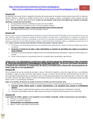 http://educadornato.webnode.es/cultura-pedagogica/
http://www.slideshare.net/niltonponciano1/material-pedagogico-2017
42
CulturaPedagógica
Situación 167
Los docentes del área de Historia, Geografía y Economía del primer grado de secundaria tienen previsto desarrollar el conteni do
temático Derecho y Democracia, grandes herencias de la cultura griega y romana. Se preguntan como promover que este
conocimiento se construya significativamente. A partir de esta situación ¿Cuál sería la interrogante que responda a la situación
significativa prevista para esta temática?
a. ¿Es importante el Derecho y la Democracia para vivir en sociedad?
b. ¿Cuáles fueron las características de la civilización griega y romana?
c. ¿Por qué la civilización griega y romana son importantes para la historia universal?
d. ¿Qué legado heredamos de la civilización griega y romana?
Situación 168
Manuel, quien cursa el cuarto grado de educación primaria,viveen el distrito de Villa El Salvador, el cual se caracteriza p or ser una
zona industrial donde la mayoría de padres de familia trabajan en dicho sector. La comunidad va a organizar las fiestas de
Aniversario del distrito y una de las actividades es una feria en la que todos los pequeños empresarios pondrán en exhibición y
ventas sus productos. En clase, Manuel pidió la palabra y comentó este hecho invitando a todos sus compañeros a participar en la
feria. Dada la situación descrita, dentro del Marco del Buen Desempeño la docente deberá:
a. Planificaruna sesión deaprendizajeya que los estudiantes están motivados por conocer los diversos trabajos que realizan
sus padres.
b. Aprovechar el interés de los niños y niñas, planteándoles un proyecto de aprendizaje para realizar en la escuela su
propia exhibición.
c. Planificaruna visita decampo para luego planificar una unidad deaprendizaje,retándolos a organizar una feria igual en la
escuela.
d. Visitar la feria ya que es un aprendizaje vivencial y se pueden lograr aprendizajes significativos.
CONFLICTO Y/O DISONANCIACOGNITIVACOMO OPORTUNIDAD DE APRENDIZAJE PARAATENDER
AL PROCESO PEDAGÓGICO DENOMINADO PROBLEMATIZACIÓN: ¿Propones actividades desafiantes
y retadoras que estimulen la comprensión de ideas y conceptos para el desarrollo del pensamiento de
orden superior en tus estudiantes?
Situación 169
Con el propósito de que los estudiantes aprendan a buscar información específica acerca del origen del maíz y sus diferentes
variedades y luego las ordene utilizando organizadores visuales, la maestra del aula del 4to. Grado de Educación Primaria ha
priorizado explicardetalladamentey con ejemplos en qué consisten tales organizadores y el procedimiento de su elaboración. Luego
se limita a observar que todos trabajen y cumplan en el tiempo indicado, sin intervenir o guiar a los estudiantes, porque sab e que
deben construir sus aprendizajes libremente.
Según el rol mediador del docente que explica Feuerstein, la decisión que toma la maestra sería:
a. Correcta, porque la explicación dada es suficiente para provocar la modificabilidad cognitiva en los estudiantes.
b. Incorrecta, porque debería apoyar y motivar constantemente a los estudiantes para provocar la modificabilidad
cognitiva.
c. Correcta, porque la modificabilidad cognitiva se da cuando los estudiantes descubran libremente lo indicado.
d. Incorrecta, porque debería explicar ambos temas para provocar la modificabilidad cognitiva en los estudiantes.
Situación 170
La generación de conflicto cognitivo en los estudiantes es una condición insoslayable cuando se busca procurar que estos logren:
a. Transitar a su zona de desarrollo
b. Superar sus procesos cognitivos
c. Reconceptualizar sus conocimientos previos
d. Adquirir nuevas capacidades de pensamiento
 