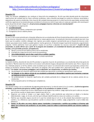 http://educadornato.webnode.es/cultura-pedagogica/
http://www.slideshare.net/niltonponciano1/material-pedagogico-2017
43
CulturaPedagógica
Situación 171
Todos los procesos pedagógicos nos conducen al desarrollo de competencias. De ello que todo docente parte de situaciones
significativas del contexto que los lleve a enfrentar problemas, retos y desafíos que tengan en cuenta los intereses, necesidades y
expectativas de nuestros estudiantes. Esta situación del contexto tiene que propiciar la movilización de capacidades, promovi endo
conflictos cognitivosen los estudiantes pues se evidencia la disonancia entre lo que sabe y lo nuevo por aprender, ello constituye el
punto de partida de toda indagación. ¿A qué proceso pedagógico hacemos referencia con esta descripción?
A. El propósito y la organización
B. La problematización
C. La motivación, el interés y compromiso por aprender
D. El diagnóstico de los saberes previos
Situación 172
En una I.E. de la costa norte del país,el docente reflexiona con sus estudiantes de Tercer Grado de Secundaria sobre la pres ervación
de los recursos naturales para la sostenibilidad de las nuevas generaciones. Un estudiante interviene comentando que sería muy
bueno que los pueblos costeños obtengan más ingresos para poder progresar aprovechando que se dispone de recursos como
árboles que proporcionan madera y pueden generar muchas ganancias. El docente recoge el aporte del estudiante y seguidamente
pregunta: “¿Cómo podríamos hacer para generar riqueza sin sacrificar o depredar los recursos naturales?”. A partir del caso
presentado, se puede afirmar que a partir de la pregunta del estudiante y la creatividad del docente para adecuarla al tema a
estudiar, se ha permitido promover, principalmente:
A. Recojo y activación de saberes previos de los estudiantes.
B. El propósito y organización de la sesión de aprendizaje.
C. Una problematización para la clase a partir de un conflicto cognitivo.
D. Procesos metacognitivos para autoregular su propio aprendizaje.
Situación 173
La maestra Josefina, docente del área de CTA, plantea la siguiente situación de aprendizaje a sus estudiantes del primer grad o de
secundaria:“Muchas veces has visto cómo la sal o azúcar sedisuelveen el agua y desaparecen ante nuestros ojos.Pero si alguna vez
has intentado preparar un té frío, tendrás como resultado que el azúcar no se disolvió de la manera que esperabas y tomará má s
tiempo en disolverse. Entonces frente a este hecho, les pregunta: ¿Por qué sucederá ello?, ¿Qué explicación lógica se da a este
hecho? “ En relación a los procesos pedagógicos para la adquisición por competencias, es evidente que Josefina:
A. Ha planteado una situación significativa del contexto para garantizar se produzcan aprendizajes significativos.
B. Ha indagado en los saberes previos de sus estudiantes propiciando el desequilibrio cognitivo para motivarlos a expresar
sus hipótesis en torno a lo sucedido.
C. Ha problematizado la situación significativa del contexto partiendo de la indagación de los saberes previos de sus
estudiantes.
D. Se ha propuesto aplicar el enfoque por competencias.
Situación 174
Una docente trabaja con sus estudiantes de segundo grado de primaria, la relación entre la luz y la sombra. ¿Cuál de las siguientes
actividades es pertinente para generar conflicto cognitivo en los estudiantes en relación al tema?
a. Pedirles que se muevan por el aula e identifiquen en qué lugares hay sombras. Luego, explicarles que la sobra es una zona
que se forma cuando un objeto opaco impide el paso de la luz.
b. Organizar una salida al campo a un lugar amplio. Pedir a cada estudiante que seleccione un objeto y lo observe
detenidamente. Luego, en el aula, solicitar que lo dibujen identificando las zonas con sombra y sin sombra.
c. Pedirles que recuerden alguna ocasión en la que han estado bajo el sol en un día soleado: Que comenten lo que han
sentido y las diferencias que encuentran cuando se colocan bajo la sombra. Luego, preguntarles a qué se debe esta
diferencia.
d. Colocar, en fila sobre una mesa, objetos opacos, translucidos y transparentes, y pedirles que predigan si al iluminar cada
objeto con la linterna este producirá o no una sombra. Luego de realizar la experiencia pedirles que intenten explicar lo
observado.
 