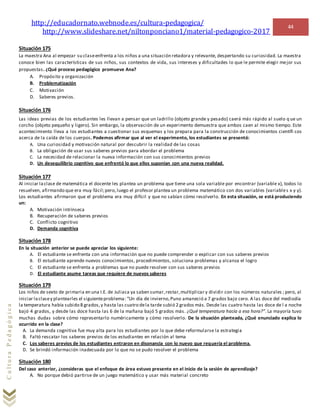http://educadornato.webnode.es/cultura-pedagogica/
http://www.slideshare.net/niltonponciano1/material-pedagogico-2017
44
CulturaPedagógica
Situación 175
La maestra Ana al empezar su claseenfrenta a los niños a una situación retadora y relevante, despertando su curiosidad. La maestra
conoce bien las características de sus niños, sus contextos de vida, sus intereses y dificultades lo que le permite elegir mejor sus
propuestas. ¿Qué proceso pedagógico promueve Ana?
A. Propósito y organización
B. Problematización
C. Motivación
D. Saberes previos.
Situación 176
Las ideas previas de los estudiantes les llevan a pensar que un ladrillo (objeto grande y pesado) caerá más rápido al suelo q ue un
corcho (objeto pequeño y ligero). Sin embargo, la observación de un experimento demuestra que ambos caen al mismo tiempo. Este
acontecimiento lleva a los estudiantes a cuestionar sus esquemas y los prepara para la construcción de conocimientos científi cos
acerca de la caída de los cuerpos. Podemos afirmar que al ver el experimento, los estudiantes se presentó:
A. Una curiosidad y motivación natural por descubrir la realidad de las cosas
B. La obligación de usar sus saberes previos para abordar el problema
C. La necesidad de relacionar la nueva información con sus conocimientos previos
D. Un desequilibrio cognitivo que enfrentó lo que ellos suponían con una nueva realidad.
Situación 177
Al iniciar laclase de matemática el docente les plantea un problema que tiene una sola variable por encontrar (variable x), todos lo
resuelven, afirmando que era muy fácil;pero,luego el profesor plantea un problema matemático con dos variables (variables x y y).
Los estudiantes afirmaron que el problema era muy difícil y que no sabían cómo resolverlo. En esta situación, se está produciendo
un:
A. Motivación intrínseca
B. Recuperación de saberes previos
C. Conflicto cognitivo
D. Demanda cognitiva
Situación 178
En la situación anterior se puede apreciar los siguiente:
A. El estudiante se enfrenta con una información que no puede comprender o explicar con sus saberes previos
B. El estudiante aprende nuevos conocimientos, procedimientos, soluciona problemas y alcanza el logro
C. El estudiante se enfrenta a problemas que no puede resolver con sus saberes previos
D. El estudiante asume tareas que requiere de nuevos saberes
Situación 179
Los niños de sexto de primaria en una I.E. de Juliaca ya saben sumar,restar,multiplicar y dividir con los números naturales ; pero, al
iniciar laclasey plantearles el siguienteproblema: “Un día de invierno,Puno amaneció a 7 grados bajo cero. A las doce del mediodía
la temperatura había subido 8 grados,y hasta las cuatro dela tarde subió 2 grados más. Desde las cuatro hasta las doce de l a noche
bajó 4 grados, y desde las doce hasta las 6 de la mañana bajó 5 grados más. ¿Qué temperatura hacía a esa hora?”. La mayoría tuvo
muchas dudas sobre cómo representarlo numéricamente y cómo resolverlo. De la situación planteada, ¿Qué enunciado explica lo
ocurrido en la clase?
A. La demanda cognitiva fue muy alta para los estudiantes por lo que debe reformularse la estrategia
B. Faltó rescatar los saberes previos de los estudiantes en relación al tema
C. Los saberes previos de los estudiantes entraron en disonancia con lo nuevo que requería el problema.
D. Se brindó información inadecuada por lo que no se pudo resolver el problema
Situación 180
Del caso anterior, ¿consideras que el enfoque de área estuvo presente en el inicio de la sesión de aprendizaje?
A. No porque debió partirse de un juego matemático y usar más material concreto
 