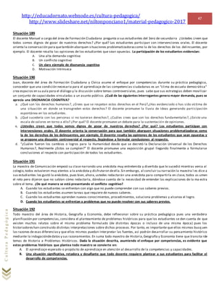http://educadornato.webnode.es/cultura-pedagogica/
http://www.slideshare.net/niltonponciano1/material-pedagogico-2017
47
CulturaPedagógica
Situación 189
El docente Manuel a cargo del área de Formación Ciudadana pregunta a sus estudiantes del 3ero de secundaira ¿Ustedes creen que
todos somos dignos de gozar de nuestros derechos? ¿Por qué? Los estudiantes participan con intervenciones orales. El docente
orienta la conversación para quetambién abarquen situaciones problematizadorascomo la de los derechos de los delincuentes, por
ejemplo. El docente resalta las opiniones de los estudiantes que sean opuestas. La participación de los estudiantes evidencian:
A. Una alta demanda cognitiva
B. Un conflicto cognitivo
C. Un claro ejemplo de disonancia cognitiva
D. Motivación Intrínseca
Situación 190
Juan, docente del área de Formación Ciudadana y Cívica asume el enfoque por competencias durante su práctica pedagógica,
conocedor que una condición necesaria para el aprendizaje de las competencias ciudadanas es un “clima de escuela democrática”
crea espacios en su aula para el diálogo y la discusión sobre temas controversiales, pues sabe que sus estrategias deben movilizar
un conjunto de capacidades vinculadas a un asunto público. ¿Cuál de las siguientes interrogantes genera mayor demanda, pues se
aprecia una DISONANCIA COGNITIVA?
a. ¿Qué son los derechos humanos?, ¿Crees que se respetan estos derechos en el Perú?,¿Has evidenciado o has sido víctima de
una situación en donde se transgreden estos derechos? El docente promueve la lluvia de ideas generando participación
espontánea en los estudiantes.
b. ¿Qué sucedería con las personas si no tuvieran derechos?, ¿Cuáles crees que son los derechos fundamentales?, ¿Existe una
escala de valores en torno a ello? ¿Por qué? El docente promueve un debate para la sustentación de opiniones.
c. ¿Ustedes creen que todos somos dignos de gozar de nuestros derechos? ¿Por qué? Los estudiantes participan con
intervenciones orales. El docente orienta la conversación para que también abarquen situaciones problematizadoras como
la de los derechos de los delincuentes, por ejemplo. El docente resalta las opiniones de los estudiantes que sean opuestas y
se propone una discusión controversial al respecto, llegándose a formular conclusiones al respecto.
d. “¿Cuáles fueron los cambios o logros para la Humanidad desde que se decretó la Declaración Universal de los Derechos
Humanos?, Realmente ¿Estos se cumplen?” El docente promueve una exposición grupal llegando finalmente a formularse
conclusiones al respecto con participación de todos los estudiantes.
Situación 191
La maestra de Comunicación empezó su clase narrando una anécdota muy entretenida y divertida que le sucedió mientras venia al
colegio,todos estuvieron muy atentos a la anécdota y disfrutaron deella.Sin embargo, al concluir su narración la maestra l es dice a
sus estudiantes:les gustó la anécdota, pues bien, ahora,ustedes redactarán una anécdota para compartirla en clase, todos as umen
el reto pero dijeron que no sabían cómo redactarla, dándose cuenta de la necesidad de entender las explicaciones de la ma estra
sobre el tema. ¿De qué manera se está presentando el conflicto cognitivo?
A. Cuando los estudiantes se enfrentan con algo que no puede comprender con sus saberes previos.
B. Cuando los estudiantes asumen tareas que requiere de nuevos saberes.
C. Cuando los estudiantes aprenden nuevos conocimientos, procedimientos, soluciona problemas y alcanza el logro.
D. Cuando los estudiantes se enfrentan a problemas que no puede resolver con sus saberes previos.
Situación 192
Todo maestro del área de Historia, Geografía y Economía, debe reflexionar sobre su práctica pedagógica pues una verdadera
planificación por competencias, considera el planteamiento de problemas históricos para que los estudiantes se den cuenta de que
existen muchos relatos sobre el mismo problema formulado (de distintas épocas o incluso de una misma época) pues los
historiadoreshan construido distintas interpretaciones sobre dichos procesos. Por tanto, es importante que ellos mismos busq uen
las razones de esas diferenciasy que ellos mismos puedan interpretar las fuentes, asi podrán desarrollar su pensamiento histórico
mediante la indagacióndedatos y sus razonamientos.En suma todo maestro de Historia,Geografía y Economía tiene que transita rde
temas de Historia a Problemas Históricos. Dada la situación descrita, asumiendo el enfoque por competencias, es evidente que
estos problemas históricos que plantea todo maestro se convierte en:
A. El aprendizaje esperado o propósito de aprendizaje en atención al desarrollo de la competencias y capacidades.
B. Una situación significativa, retadora y desafiante que todo docente requiere plantear a sus estudiantes para facilitar el
desarrollo de competencias.
 