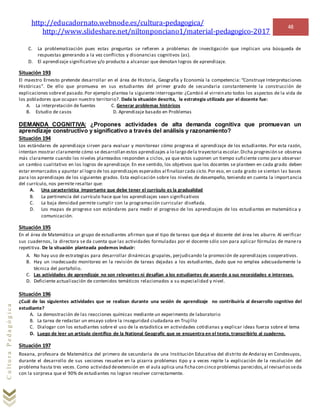 http://educadornato.webnode.es/cultura-pedagogica/
http://www.slideshare.net/niltonponciano1/material-pedagogico-2017
48
CulturaPedagógica
C. La problematización pues estas preguntas se refieren a problemas de investigación que implican una búsqueda de
respuestas generando a la vez conflictos y disonancias cognitivos (as).
D. El aprendizaje significativo y/o producto a alcanzar que denotan logros de aprendizaje.
Situación 193
El maestro Ernesto pretende desarrollar en el área de Historia, Geografía y Economía la competencia: “Construye Interpretaciones
Históricas”. De ello que promueva en sus estudiantes del primer grado de secundaria constantemente la construcción de
explicaciones sobreel pasado.Por ejemplo plantea la siguiente interrogante: ¿Cambió el virreinato todos los aspectos de la vida de
los pobladores que ocupan nuestro territorio?. Dada la situación descrita, la estrategia utilizada por el docente fue:
A. La interpretación de fuentes C. Generar problemas históricos
B. Estudio de casos D. Aprendizaje basado en Problemas
DEMANDA COGNITIVA: ¿Propones actividades de alta demanda cognitiva que promuevan un
aprendizaje constructivo y significativo a través del análisis y razonamiento?
Situación 194
Los estándares de aprendizaje sirven para evaluar y monitorear cómo progresa el aprendizaje de los estudiantes. Por esta razón,
intentan mostrar claramente cómo se desarrollan estos aprendizajes a lo largo dela trayectoria escolar.Dicha progresión se observa
más claramente cuando los niveles planteados responden a ciclos, ya que estos suponen un tiempo suficiente como para observar
un cambio cualitativo en los logros de aprendizaje. En ese sentido, los objetivos que los docentes se planteen en cada grado deben
estar enmarcados y apuntar al logro de los aprendizajes esperados al finalizarcada ciclo.Por eso, en cada grado se sientan las bases
para los aprendizajes de los siguientes grados. Esta explicación sobre los niveles de desempeño, teniendo en cuenta la importancia
del currículo, nos permite resaltar que:
A. Una característica importante que debe tener el currículo es la gradualidad
B. La pertinencia del currículo hace que los aprendizajes sean significativos
C. La baja densidad permite cumplir con la programación curricular diseñada.
D. Los mapas de progreso son estándares para medir el progreso de los aprendizajes de los estudiantes en matemática y
comunicación.
Situación 195
En el área de Matemática un grupo de estudiantes afirman que el tipo de tareas que deja el docente del área les aburre. Al verificar
sus cuadernos, la directora se da cuenta que las actividades formuladas por el docente sólo son para aplicar fórmulas de manera
repetitiva. De la situación planteada podemos inducir:
A. No hay uso de estrategias para desarrollar dinámicas grupales, perjudicando la promoción de aprendizajes cooperativos.
B. Hay un inadecuado monitoreo en la revisión de tareas dejadas a los estudiantes, dado que no emplea adecuadamente la
técnica del portafolio.
C. Las actividades de aprendizaje no son relevantes ni desafían a los estudiantes de acuerdo a sus necesidades e intereses.
D. Deficiente actualización de contenidos temáticos relacionados a su especialidad y nivel.
Situación 196
¿Cuál de las siguientes actividades que se realizan durante una sesión de aprendizaje no contribuiría al desarrollo cognitivo del
estudiante?
A. La demostración de las reacciones químicas mediante un experimento de laboratorio
B. La tarea de redactar un ensayo sobre la inseguridad ciudadana en Trujillo
C. Dialogar con los estudiantes sobre el uso de la estadística en actividades cotidianas y explicar ideas fuerza sobre el tema
D. Luego de leer un artículo científico de la National Geografic que se encuentra en el texto, transcribirlo al cuaderno.
Situación 197
Roxana, profesora de Matemática del primero de secundaria de una Institución Educativa del distrito de Andaray en Condesuyos,
durante el desarrollo de sus sesiones resuelve en la pizarra problemas tipo y a veces repite la explicación de la resolución del
problema hasta tres veces. Como actividad deextensión en el aula aplica una fichacon cinco problemas parecidos,al revisarlosseda
con la sorpresa que el 90% de estudiantes no logran resolver correctamente.
 
