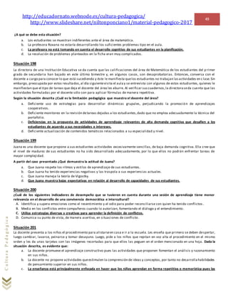 http://educadornato.webnode.es/cultura-pedagogica/
http://www.slideshare.net/niltonponciano1/material-pedagogico-2017
49
CulturaPedagógica
¿A qué se debe esta situación?
a. Los estudiantes se muestran indiferentes ante el área de matemática.
b. La profesora Roxana no estaría desarrollando los suficientes problemas tipo en el aula.
c. La profesora no está tomando en cuenta el desarrollo cognitivo de sus estudiantes en la planificación.
d. La resolución de problemas planteados en la ficha eran muy complicados.
Situación 198
La directora de una Institución Educativa se da cuenta que las calificaciones del área de Matemática de los estudiantes del p rimer
grado de secundaria han bajado en este último bimestre y, en algunos casos, son desaprobatorias. Entonces, conversa con el
docente a cargo para conocer lo que está sucediendo y éste le manifiesta quelos estudiantes no trabajan lasactividades en c lase.Sin
embargo, preocupada por estos resultados,al día siguientevisita el aulay se entrevista con algunos de estos estudiantes, quienes le
manifiestan que el tipo de tareas que deja el docente del área les aburre. Al verificar suscuadernos,la directoraseda cuenta que las
actividades formuladas por el docente sólo son para aplicar fórmulas de manera repetitiva.
Según la situación descrita ¿Cuál es la limitación pedagógica que muestra el docente del área?
a. Deficiente uso de estrategias para desarrollar dinámicas grupales, perjudicando la promoción de aprendizajes
cooperativos.
b. Deficiente monitoreo en la revisión detareas dejadas a los estudiantes,dado que no emplea adecuadamente la técnica del
portafolio.
c. Deficiencias en la propuesta de actividades de aprendizaje relevantes de alta demanda cognitiva que desafíen a los
estudiantes de acuerdo a sus necesidades e intereses.
d. Deficiente actualización de contenidos temáticos relacionados a su especialidad y nivel.
Situación 199
Juana es una docente que propone a sus estudiantes actividades excesivamente sencillas, de baja demanda cognitiva. Ella cree que
el nivel de madurez de sus estudiantes no ha sido desarrollado adecuadamente, por lo que ellos no podrán enfrentar tareas de
mayor complejidad.
A partir del caso presentado ¿Qué demuestra la actitud de Juana?
a. Que Juana respeta los ritmos y estilos de aprendizaje de sus estudiantes.
b. Que Juana ha tenido experiencias negativas y las traspola a sus experiencias actuales.
c. Que Juana maneja la teoría de Vigostky.
d. Que Juana muestra bajas expectativas en relación al desarrollo de capacidades de sus estudiantes.
Situación 200
¿Cuál de los siguientes indicadores de desempeño que se tuvieron en cuenta durante una sesión de aprendizaje tiene menor
relevancia en el desarrollo de una convivencia democrática e intercultural?
A. Identifica y supera emociones como el resentimiento y el odio para poder reconciliarse con quien ha tenido conflictos .
B. Media en los conflictos entre compañeros cuando lo autorizan, fomentando el diálogo y el entendimiento.
C. Utiliza estrategias diversas y creativas para aprender la definición de conflictos.
D. Comunica su punto de vista, de manera asertiva, en situaciones de conflicto.
Situación 201
La docente presenta a los niños el procedimiento para alistarseen casa e ir a la escuela. Les enseña que primero se deben despertar,
luego cambiar, lavarse, peinarse y tomar desayuno. Luego, pide a los niños que repitan en voz alta el procedimiento en el mismo
orden y les da unas tarjetas con las imágenes recortadas para que ellos las peguen en el orden mencionado en una hoja. Dada la
situación descrita, es evidente que:
a. La docente promueve el aprendizaje constructivo pues las actividades que proponen fomentan el análisis y razonamiento
en sus niños.
b. La docente no propone actividades queestimulen la comprensión de ideas y conceptos, por tanto no desarrollahabilidades
de pensamiento superior en sus niños.
c. La enseñanza está principalmente enfocada en hacer que los niños aprendan en forma repetitiva o memorística pues las
 
