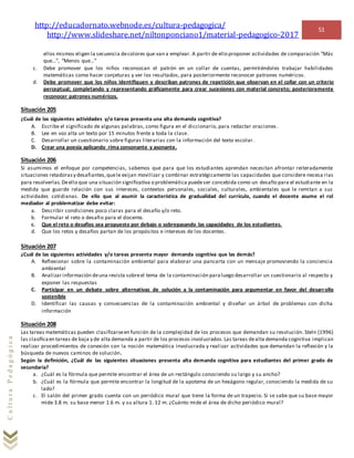 http://educadornato.webnode.es/cultura-pedagogica/
http://www.slideshare.net/niltonponciano1/material-pedagogico-2017
51
CulturaPedagógica
ellos mismos eligen la secuencia decolores que van a emplear. A partir de ello proponer actividades de comparación “Más
que…”, “Menos que…”
c. Debe promover que los niños reconozcan el patrón en un collar de cuentas, permitiéndoles trabajar habilidades
matemáticas como hacer conjeturas y ver los resultados, para posteriormente reconocer patrones numéricos.
d. Debe promover que los niños identifiquen y describan patrones de repetición que observan en el collar con un criterio
perceptual; completando y representando gráficamente para crear sucesiones con material concreto; posterioremente
reconocer patrones numéricos.
Situación 205
¿Cuál de las siguientes actividades y/o tareas presenta una alta demanda cognitiva?
A. Escribe el significado de algunas palabras, como figura en el diccionario, para redactar oraciones .
B. Lee en voz alta un texto por 15 minutos frente a toda la clase.
C. Desarrollar un cuestionario sobre figuras literarias con la información del texto escolar.
D. Crear una poesía aplicando rima consonante y asonante.
Situación 206
Si asumimos el enfoque por competencias, sabemos que para que los estudiantes aprendan necesitan afrontar reiteradamente
situaciones retadorasy desafiantes,quele exijan movilizar y combinar estratégicamente las capacidades que considere necesa rias
para resolverlas.Deello que una situación significativa o problemática puedeser concebida como un desafío para el estudiante en la
medida que guarde relación con sus intereses, contextos personales, sociales, culturales, ambientales que le remitan a sus
actividades cotidianas. De ello que al asumir la característica de gradualidad del currículo, cuando el docente asume el rol
mediador al problematizar debe evitar:
a. Describir condiciones poco claras para el desafío y/o reto.
b. Formular el reto o desafio para el docente.
c. Que el reto o desafíos sea propuesto por debajo o sobrepasando las capacidades de los estudiantes.
d. Que los retos y desafíos partan de los propósitos e intereses de los docentes.
Situación 207
¿Cuál de las siguientes actividades y/o tareas presenta mayor demanda cognitiva que las demás?
A. Reflexionar sobre la contaminación ambiental para elaborar una pancarta con un mensaje promoviendo la conciencia
ambiental
B. Analizar información deuna revista sobreel tema de la contaminación paraluego desarrollar un cuestionario al respecto y
exponer las respuestas
C. Participar en un debate sobre alternativas de solución a la contaminación para argumentar en favor del desarrollo
sostenible
D. Identificar las causas y consecuencias de la contaminación ambiental y diseñar un árbol de problemas con dicha
información
Situación 208
Las tareas matemáticas pueden clasificarseen función de la complejidad de los procesos que demandan su resolución. Steln (1996)
las clasificaen tareas de baja y de alta demanda a partir de los procesos involucrados.Las tareas dealta demanda cognitiva implican
realizar procedimientos de conexión con la noción matemática involucrada y realizar actividades que demandan la reflexión y la
búsqueda de nuevos caminos de solución.
Según la definición, ¿Cuál de las siguientes situaciones presenta alta demanda cognitiva para estudiantes del primer grado de
secundaria?
a. ¿Cuál es la fórmula que permite encontrar el área de un rectángulo conociendo su largo y su ancho?
b. ¿Cuál es la fórmula que permite encontrar la longitud de la apotema de un hexágono regular, conociendo la medida de su
lado?
c. El salón del primer grado cuenta con un periódico mural que tiene la forma de un trapecio. Si se sabe que su base mayor
mide 3.8 m. su base menor 1.6 m. y su altura 1. 12 m. ¿Cuánto mide el área de dicho periódico mural?
 