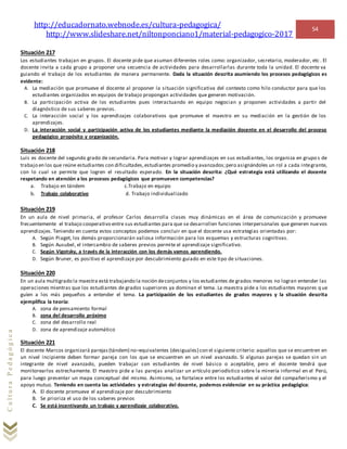 http://educadornato.webnode.es/cultura-pedagogica/
http://www.slideshare.net/niltonponciano1/material-pedagogico-2017
54
CulturaPedagógica
Situación 217
Los estudiantes trabajan en grupos. El docente pide que asuman diferentes roles como: organizador, secretario, moderador, etc . El
docente invita a cada grupo a proponer una secuencia de actividades para desarrollarlas durante toda la unidad. El docente va
guiando el trabajo de los estudiantes de manera permanente. Dada la situación descrita asumiendo los procesos pedagógicos es
evidente:
A. La mediación que promueve el docente al proponer la situación significativa del contexto como hilo conductor para que los
estudiantes organizados en equipos de trabajo propongan actividades que generen motivación.
B. La participación activa de los estudiantes pues interactuando en equipo negocian y proponen actividades a partir del
diagnóstico de sus saberes previos.
C. La interacción social y los aprendizajes colaborativos que promueve el maestro en su mediación en la gestión de los
aprendizajes.
D. La interacción social y participación activa de los estudiantes mediante la mediación docente en el desarrollo del proceso
pedagógico propósito y organización.
Situación 218
Luis es docente del segundo grado de secundaria. Para motivar y lograr aprendizajes en sus estudiantes, los organiza en grupo s de
trabajo en los que reúne estudiantes con dificultades,estudiantes promedio y avanzados;pero asignándoles un rol a cada integrante,
con lo cual se permite que logren el resultado esperado. En la situación descrita: ¿Qué estrategia está utilizando el docente
respetando en atención a los procesos pedagógicos que promueven competencias?
a. Trabajo en tándem c.Trabajo en equipo
b. Trabajo colaborativo d. Trabajo individualizado
Situación 219
En un aula de nivel primaria, el profesor Carlos desarrolla clases muy dinámicas en el área de comunicación y promueve
frecuentemente el trabajo cooperativo entre sus estudiantes para que se desarrollen funciones interpersonales que generen nuevos
aprendizajes. Teniendo en cuenta estos conceptos podemos concluir en que el docente usa estrategias orientadas por:
A. Según Piaget, los demás proporcionarán valiosa información para los esquemas y estructuras cognitivas.
B. Según Ausubel, el intercambio de saberes previos permite el aprendizaje significativo.
C. Según Vigotsky, a través de la interacción con los demás vamos aprendiendo.
D. Según Bruner, es positivo el aprendizaje por descubrimiento guiado en este tipo de situaciones.
Situación 220
En un aula multigrado la maestra está trabajando la noción deconjuntos y los estudiantes de grados menores no logran entender las
operaciones mientras que los estudiantes de grados superiores ya dominan el tema. La maestra pide a los estudiantes mayores q ue
guíen a los más pequeños a entender el tema. La participación de los estudiantes de grados mayores y la situación descrita
ejemplifica la teoría:
A. zona de pensamiento formal
B. zona del desarrollo próximo
C. zona del desarrollo real
D. zona de aprendizaje automático
Situación 221
El docente Marcos organizará parejas(tándem) no–equivalentes (desiguales) con el siguiente criterio: aquellos que se encuentren en
un nivel incipiente deben formar pareja con los que se encuentren en un nivel avanzado. Si algunas parejas se quedan sin un
integrante de nivel avanzado, pueden trabajar con estudiantes de nivel básico o aceptable, pero el docente tendrá que
monitorearlos estrechamente. El maestro pide a las parejas analizar un artículo periodístico sobre la minería informal en el Perú,
para luego presentar un mapa conceptual del mismo. Asimismo, se fortalece entre los estudiantes el valor del compañerismo y el
apoyo mutuo. Teniendo en cuenta las actividades y estrategias del docente, podemos evidenciar en su práctica pedagógica:
A. El docente promueve el aprendizaje por descubrimiento
B. Se prioriza el uso de los saberes previos
C. Se está incentivando un trabajo y aprendizaje colaborativo.
 