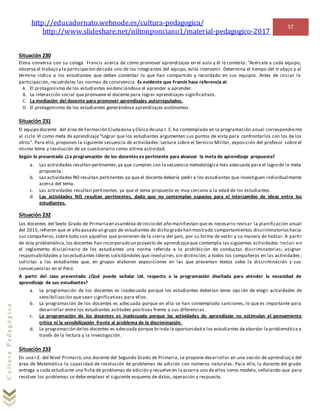 http://educadornato.webnode.es/cultura-pedagogica/
http://www.slideshare.net/niltonponciano1/material-pedagogico-2017
57
CulturaPedagógica
Situación 230
Elena conversa con su colega Francis acerca de cómo promover aprendizajes en el aula y él le contesta: “Acércate a cada equipo,
observa el trabajo y la participación decada uno de los integrantes del equipo, evita intervenir. Determina el tiempo del tr abajo y al
término indica a los estudiantes que deben comentar lo que han compartido y recordado en sus equipos. Antes de iniciar la
participación, recuérdales las normas de convivencia. Es evidente que Francis hace referencia al:
A. El protagonismo de los estudiantes evidenciándose el aprender a aprender.
B. La interacción social que promueve el docente para lograr aprendizajes significativos.
C. La mediación del docente para promover aprendizajes autorregulados.
D. El protagonismo de los estudiantes generándose aprendizajes autónomos .
Situación 231
El equipo docente del área de Formación Ciudadana y Cívica deuna I. E. ha contemplado en la programación anual correspondiente
al ciclo VI como meta de aprendizaje “Lograr que los estudiantes argumenten sus puntos de vista para confrontarlos con los de los
otros”. Para ello, proponen la siguiente secuencia de actividades: Lectura sobre el Servicio Militar, exposición del profesor sobre el
mismo tema y resolución de un cuestionario como última actividad.
Según lo presentado ¿La programación de los docentes es pertinente para alcanzar la meta de aprendizaje propuesta?
a. Las actividades resultan pertinentes,ya que cumplen con la secuencia metodológica más adecuada para el logro de la meta
propuesta.
b. Las actividades NO resultan pertinentes ya que el docente debería pedir a los estudiantes que investiguen individualmente
acerca del tema.
c. Las actividades resultan pertinentes, ya que el tema propuesto es muy cercano a la edad de los estudiantes.
d. Las actividades NO resultan pertinentes, dado que no contemplan espacios para el intercambio de ideas entre los
estudiantes.
Situación 232
Los docentes del Sexto Grado de Primariaen asamblea deinicio del año manifiestan que es necesario revisar la planificación anual
del 2015,refieren que el año pasado un grupo de estudiantes de dicho grado han mostrado comportamientos discriminatorioshacia
sus compañeros,sobre todo con aquellos que provienen de la sierra del país, por su forma de vestir y su manera de hablar. A partir
de esta problemática,los docentes han incorporado un proyecto de aprendizajeque contempla las siguientes actividades: Incluir en
el reglamento disciplinario de los estudiantes una norma referida a la prohibición de conductas discriminatorias; asignar
responsabilidades a losestudiantes líderes solicitándoles que involucren, sin distinción, a todos los compañeros en las actividades ;
solicitar a los estudiantes que, en grupos elaboren exposiciones en las que presentan textos sobe la discriminación y sus
consecuencias en el Perú.
A partir del caso presentado ¿Qué puede señalar Ud. respecto a la programación diseñada para atender la necesidad de
aprendizaje de sus estudiantes?
a. La programación de los docentes es inadecuada porque los estudiantes deberían tener opción de elegir actividades de
sensibilización que sean significativas para ellos.
b. La programación de los docentes es adecuada porque en ella se han contemplado sanciones, lo que es importante para
desarrollar entre los estudiantes actitudes positivas frente a sus diferencias.
c. La programación de los docentes es inadecuada porque las actividades de aprendizaje no estimulan el pensamiento
crítico ni la sensibilización frente al problema de la discriminación.
d. La programación delos docentes es adecuada porque brinda la oportunidad a los estudiantes deabordar la problemática a
través de la lectura y la investigación.
Situación 233
En una I.E. del Nivel Primario,una docente del Segundo Grado de Primaria, se propone desarrollar en una sesión de aprendizaj e del
área de Matemática la capacidad de resolución de problemas de adición con números naturales. Para ello, la docente del grado
entrega a cada estudiante una ficha de problemas de adición y resuelve en la pizarra uno de ellos como modelo, señalando que para
resolver los problemas se debe emplear el siguiente esquema de datos, operación y respuesta.
 