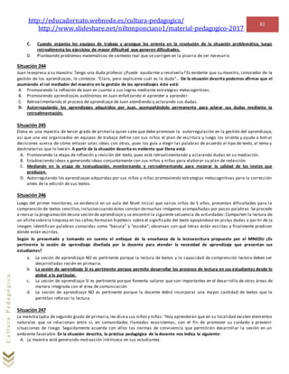 http://educadornato.webnode.es/cultura-pedagogica/
http://www.slideshare.net/niltonponciano1/material-pedagogico-2017
61
CulturaPedagógica
C. Cuando organiza los equipos de trabajo y prosigue los orienta en la resolución de la situación problemática, luego
retroalimenta los ejercicios de mayor dificultad que generen dificultades.
D. Planteando problemas matemáticos de contexto real que se corrigen en la pizarra de ser necesario.
Situación 244
Juan leexpresa a su maestro: Tengo una duda profesor ¿Puede ayudarme a resolverla? Es evidente que su maestro, conocedor de la
gestión de los aprendizajes, le contesta: “Claro, pero explícame cuál es la duda”… De la situación descrita podemos afirmar que el
asumiendo el rol mediador del maestro en la gestión de los aprendizajes éste está:
A. Promoviendo la reflexión de Juan en cuanto a sus logros mediante estrategias metacognitivas.
B. Promoviendo aprendizajes autónomos en Juan enfatizando el aprender a aprender.
C. Retroalimentando el proceso de aprendizaje de Juan atendiendo y aclarando sus dudas.
D. Autorregulando los aprendizajes adquiridos por Juan, acompañándolo permanente para aclarar sus dudas mediante la
retroalimentación.
Situación 245
Elena es una maestra de tercer grado de primaria quien sabe que debe promover la autorregulación en la gestión del aprendizaje,
así que una vez organizados en equipos de trabajo define con sus niños el plan de escritura y luego los orienta y ayuda a tomar
decisiones acerca de cómo enlazar unas ideas con otras, pues los guía a elegir las palabras de acuerdo al tipo de texto, al tema y
destinatarios que lo leerán. A partir de la situación descrita es evidente que Elena está:
A. Promoviendo la etapa de reflexión y revisión del texto, pues está retroalimentando y aclarando dudas en su mediación.
B. Estableciendo ideas y generando ideas conjuntamente con sus niños y niñas para elaborar su plan de redacción.
C. Mediando en la etapa de textualización, monitoreando y retroalimentando para mejorar la calidad de los textos que
producen.
D. Autorregulando los aprendizajes adquiridos por sus niños y niñas promoviendo estrategias metacognitivas para la corrección
antes de la edición de sus textos.
Situación 246
Luego del primer monitoreo, se evidenció en un aula del Nivel Inicial que varios niños de 5 años, presentan dificultades para la
comprensión de textos sencillos,inclusivecuando éstos constan demuchas imágenes acompañadas por pocas palabras. Se procede
a revisar la programación deuna sesión de aprendizaje y se encontró la siguiente secuencia de actividades: Comparten la lectura de
un afichesobrela limpieza en las calles;formulan hipótesis sobre el significado del texto apoyándose en pistas dadas a par tir de la
imagen; identifican palabras conocidas como “basura” y “escoba”; observan con qué letras están escritas y finalmente predicen
dónde están escritas.
Según lo presentado y tomando en cuenta el enfoque de la enseñanza de la lectoescritura propuesto por el MINEDU ¿Es
pertinente la sesión de aprendizaje diseñada por la docente para atender la necesidad de aprendizaje que presentan sus
estudiantes?
a. La sesión de aprendizaje NO es pertinente porque la lectura de textos y la capacidad de comprensión lectora deben ser
desarrolladas recién en primaria.
b. La sesión de aprendizaje Sí es pertinente porque permite desarrollar los procesos de lectura en sus estudiantes desde lo
global a lo particular.
c. La sesión de aprendizaje Sí es pertinente porque fomenta valores que son importantes en el desarrollo de otras áreas de
manera integrada con el área de comunicación
d. La sesión de aprendizaje NO es pertinente porque la docente debió incorporar una mayor cantidad de textos que le
permitan reforzar la lectura.
Situación 247
La maestra Lydia de segundo grado de primaria,les dicea sus niños y niñas: “Hoy aprenderán que en su localidad existen elementos
naturales que se relacionan entre sí, en comunidades llamadas ecosistemas, con el fin de promover su cuidado y prevenir
situaciones de riesgo. Seguidamente acuerda con ellos las normas de convivencia que permitirán desarrollar la sesión en un
ambiente favorable. En la situación descrita, la práctica pedagógica de la docente nos indica lo siguiente:
A. La maestra está generando motivación intrínseca en sus estudiantes.
 
