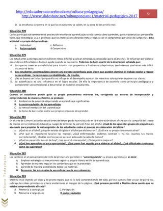 http://educadornato.webnode.es/cultura-pedagogica/
http://www.slideshare.net/niltonponciano1/material-pedagogico-2017
70
CulturaPedagógica
D. La enseñanza se centra en lo que los estudiantes ya saben, en su zona de desarrollo real.
Situación 278
Carlos participaactivamente en el proceso de enseñanza-aprendizajey se da cuenta cómo aprenden, que características personales
tiene, qué estrategias usa el profesor, que los motiva considerando metas y reglas con el compromiso personal de cumplirlas. Esta
actividad es propia del aprendizaje:
a. Individual c. Reflexivo
b. Autorregulado d.Cooperativo
Situación 279
Los estudiantes autorregulados establecen metas difíciles y aplican estrategias apropiadaspara alcanzarlas. Se esfuerzan per sisten a
pesar de las dificultades y buscan ayuda cuando es necesario. Podemos deducir a partir de la descripción señalada que:
A. Los que no creen en su habilidad para triunfar son propensos a frustrarse y deprimirse, sentimientos que hacen más difícil
alcanzar el éxito.
B. Los estudiantes autorregulados poseen una elevada autoeficacia pues creen que pueden dominar el trabajo escolar y regular
su aprendizaje, tienen mayores probabilidades de triunfar.
C. ¿No es bueno ser listos! porque ello no influye en el desempeño escolar, los maestros solo quieren exponer sus clases.
D. La autoeficacia es una influencia en el logro escolar. De ello la importancia de asumirla como principio pedagógico y
componente socioemocional a desarrollar en nuestros estudiantes.
Situación 280
Cuando un estudiante puede guiar su propio pensamiento mientras lee, corrigiendo sus errores de interpretación y
comprendiendo de manera eficiente, se produce:
A. Evidencias de que está adquiriendo un aprendizaje significativo
B. La autorregulación de los aprendizajes
C. La retroalimentación del aprendizaje
D. La toma de decisiones sobre sus propios procesos de aprender.
Situación 281
En el área de Comunicación los estudiantes del tercer grado han trabajado en la elaboración deun afichepara la campaña del lavado
de manos en la Institución Educativa. Luego de terminar la versión final del afiche. ¿Cuál de los siguientes grupos de preguntas es
adecuado para propiciar la metacognición de los estudiantes sobre el proceso de elaboración del afiche?
a. ¿Qué es un afiche?, ¿A quién estaba dirigido el afiche que elaboraron?, ¿Cuál era su propósito comunicativo?
b. ¿Por qué es importante lavarse las manos?, ¿Qué enfermedades podemos contraer si no nos lavamos las manos
correctamente?, ¿Cuáles son los pasos para un adecuado lavado de manos?
c. ¿Qué les pareció la sesión de hoy?, ¿Les pareció interesante?, ¿Cómo podría mejorar?
d. ¿Qué han aprendido en esta oportunidad?, ¿Qué pasos han seguido para elaborar el afiche?, ¿Qué dificultades tuvieron y
como las superaron?
Situación 282
Los cambios en el pensamiento del niño de primaria le permiten ir “autorregulando” su propio aprendizaje es decir:
A. Emplear estrategias y mecanismos según su propio ritmo y estilo de aprendizaje.
B. Aprender de manera regular los contenidos que se le presentan.
C. aprende de manera autodidacta todas las materias.
D. Reconocer las estrategias de aprendizaje que le son relevantes.
Situación 283
Martina está leyendo un texto y de pronto repara que no lo está comprendiendo del todo, por eso vuelve a leer un par de párra fos,
subraya las ideas principales y hace anotaciones al margen de la página. ¿Qué proceso permitió a Martina darse cuenta que no
estaba comprendiendo el texto?
A. Memoria a corto plazo C. Percepción
B. Memoria a largo plazo D. Autorregulación
 