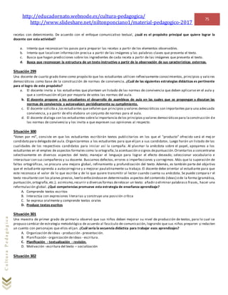 http://educadornato.webnode.es/cultura-pedagogica/
http://www.slideshare.net/niltonponciano1/material-pedagogico-2017
75
CulturaPedagógica
recetas con detenimiento. De acuerdo con el enfoque comunicativo textual, ¿cuál es el propósito principal que quiere lograr la
docente con esta actividad?
a. Intenta que reconozcan los pasos para preparar las recetas a partir de los elementos observables.
b. Intenta que localicen información precisa a partir de las imágenes y las palabras claves que presenta el texto.
c. Busca que hagan predicciones sobre los ingredientes de cada receta a partir de las imágenes que presenta el texto.
d. Busca que reconozcan la estructura de un texto instructivo a partir de la observación de sus características externas.
Situación 299
Una docente de cuarto grado tiene como propósito que los estudiantes utilicen reflexivamente conocimientos, principios y valo res
democráticos como base de la construcción de normas de convivencia. ¿Cuál de las siguientes estrategias didácticas es pertinente
para el logro de este propósito?
a. El docente invita a los estudiantes que planteen un listado de las normas de convivencia que deben aplicarse en el aula y
que a continuación elijan por mayoría de votos las normas del aula.
b. El docente propone a los estudiantes el desarrollo de asambleas de aula en las cuales que se propongan y discutan las
normas de convivencia y autoevalúen periódicamente su cumplimiento.
c. El docente solicita a ,los estudiantes queseñalen que principios y valores democráticos son importantes para una adecuada
convivencia, y a partir de ello elabora un conjunto de normas para el aula.
d. El docente dialoga con los estudiantes sobrela importancia delos principios y valores democráticospara laconstrucción d e
las normas de convivencia y los invita a que expresen sus opiniones al respecto.
Situación 300
“Voten por mí”, consiste en que los estudiantes escribirán textos publicitarios en los que el "producto" ofrecido será el mej or
candidato para delegado del aula. Organizaremos a los estudiantes para que elijan a sus candidatos. Luego harán un listado de las
cualidades de los respectivos candidatos para iniciar así la campaña. Al plasmar la anécdota sobre el papel, apoyamos a los
estudiantes en el empleo de aspectos formales como la ortografía,la acentuación o signos depuntuación.Orientarlos a concentrarse
selectivamente en diversos aspectos del texto; manejar el lenguaje para lograr el efecto deseado; seleccionar vocabulario e
interactuar con sus compañeros y su docente. Buscamos defectos, errores o imperfecciones y corregimos. Más que la superación de
faltas ortográficas, se procura una mejora global, refinamiento y profundización del texto. Además, es también parte del objetivo
que el estudiante aprenda a autocorregirse y a mejorar paulatinamente su trabajo. El docente debe orientar al estudiante para que
este reconozca el valor de lo que escribe y de lo que quiere transmitir al lector cuando cuenta su anécdota. Se puede compara r el
texto resultante con los planes previos,leerlo enfocándoseen determinados aspectos del contenido (ideas) o de la forma (gramática,
puntuación,ortografía,etc.); asimismo,recurrir a diversasformas deretocar un texto: añadir o eliminar palabraso frases, hacer una
reformulación global. ¿Qué competencias promueve esta estrategia de enseñanza aprendizaje?
A. Comprende textos escritos
B. Interactúa con expresiones literarias y construye una posición crítica
C. Se expresa oralmente y comprende textos orales
D. Produce textos escritos
Situación 301
Una maestra de primer grado de primaria observó que sus niños deben mejorar su nivel de producción de textos, para lo cual se
propuso cambiar de estrategia metodológica de acuerdo al fascículo de comunicación, logrando que sus niños preparen y redacten
un cuento con personajes que ellos elijan. ¿Cuál sería la secuencia didáctica para trabajar esos aprendizajes?
A. Organización deideas - producción - presentación.
B. Planificación - organización deideas - escritura.
C. Planificación - textualización - revisión.
D. Motivación - escritura del texto – socialización
Situación 302
 
