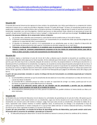 http://educadornato.webnode.es/cultura-pedagogica/
http://www.slideshare.net/niltonponciano1/material-pedagogico-2017
78
CulturaPedagógica
Situación 310
El docente del área de Comunicación ingresaa la clase,saluda a los estudiantes y les indica que trabajaran su comprensión l ectora
mediante la lectura de un cuento de José Maria Arguedas titulado “El Sueño del Pongo”. Primero, los estudiantes predicen de qué
puede tratar la historia deacuerdo al título y dan sus propias versiones.Sin embargo, luego de leer el cuento el resto de l a sesión los
estudiantes responden una serie de preguntas literales que buscan un dato puntual como: ¿Quién es el personaje pri ncipal del
cuento?, ¿A qué animal le pidió que imitara el amo al pongo?, o ¿Qué pasaba en el sueño que tuvo el pongo?. Es evidente que de
acuerdo a los procesos didácticos de la comprensión lectora; el docente:
a. Les plantea retos y desafíos pues promueve la capacidad de realizar predicciones al inicio de la lectura.
b. El docente constantemente promueve el análisis y el razonamiento en sus estudiantes dado que plantea preguntas que
evidencian la capacidad de inferir constantemente.
c. El docente no promueve el análisis ni el razonamiento en sus estudiantes pues no reta ni desafia el desarrollo de
habilidades de pensamiento de nivel superior limitándose en plantear preguntas en un nivel literal.
d. El docente no desarrolla la criticidad en el estudiante pues no promueve el desarrollo de habilidades de pensamiento
superior a través de promover progresivamente preguntas en los tres niveles de comprensión lectora; pues sólo se
limita en datos puntuales a través del reconocimiento de información literal.
Situación 311
Una directora ingresa a monitorear el aula de inicial de 5 años y observa que la docente se encuentra en asamblea con sus
estudiantes dialogando sobre algo que los tiene inquietos. Se han enterado que el día de ayer a uno de los niños se le ha per dido su
perrito y por ello está muy triste. La docente, después de conversar con ellos, les propone elaborar un afiche para encontrarlo. La
docente planificala actividad con los estudiantes,los organiza,les recuerda lasnormas departicipación y el propósito de escritura. A
través de preguntas, los motiva a expresar sus ideas y va escribiendo en la pizarra lo que dictan los estudiantes. Relee el a fiche con
los niños y los invita a corregirlo y mejorarlo.Entre todos ayudan a describir al perrito perdido para hacer un dibujo para poner en el
afiche. Al día siguiente, la docente les trae impresa la versión final fotocopiada para pegarla en diferentes zonas del colegio y del
barrio.
A partir del caso presentado, tomando en cuenta el enfoque del área de Comunicación ¿La actividad programada por la docente
es coherente?
a. La actividad NO es coherente ya que los estudiantes de esta edad aún no escriben,solo expresan sus ideas de manera oral,
y quien escribe es la docente.
b. La actividad NO es coherente porque los niños no están en capacidad de corregir sus textos, puesto que aún no son
escritores con experiencia y quien debe hacerlo es la docente.
c. La actividad SÍ es coherente porque parte de una situación real de comunicación y permite que los estudiantes
produzcan textos completos con ayuda de un modelo de escritura.
d. La actividad SÍ es coherente porque los niños,queaún no saben escribir,pueden colaborar al menos dando sus ideas y así
estar motivados.
Situación 312
La Directora de una Institución Educativa Inicial observa las actividades de aprendizaje en el aula de 4 años. Ahí aprecia qu e la
docente, para trabajar cada nuevo número con sus estudiantes, sigue una misma secuencia en la que, primero, les enseña a los
estudiantes una canción acerca del número a trabajar. Luego, hace que cada uno de sus estudiantes, utilizando los dedos de su
mano, represente cada número mientras lo nombra repetidas veces. A continuación, les entrega a los estudiantes la hoja de
aplicación correspondiente al número trabajado en la que primero deben delinear el número mediante bolillado y, finalmente,
escribirlo varias veces siguiendo el modelo y la secuencia de trazado.
A partir del caso presentado y en función de las Rutas de Aprendizaje del Área de Matemática, ¿qué puede concluir usted como
Director(a) sobre la secuencia de actividades ejecutada por la docente?
a. Es adecuada porque para desarrollar la noción de número es necesario conocer primero los nombres de los números.
 